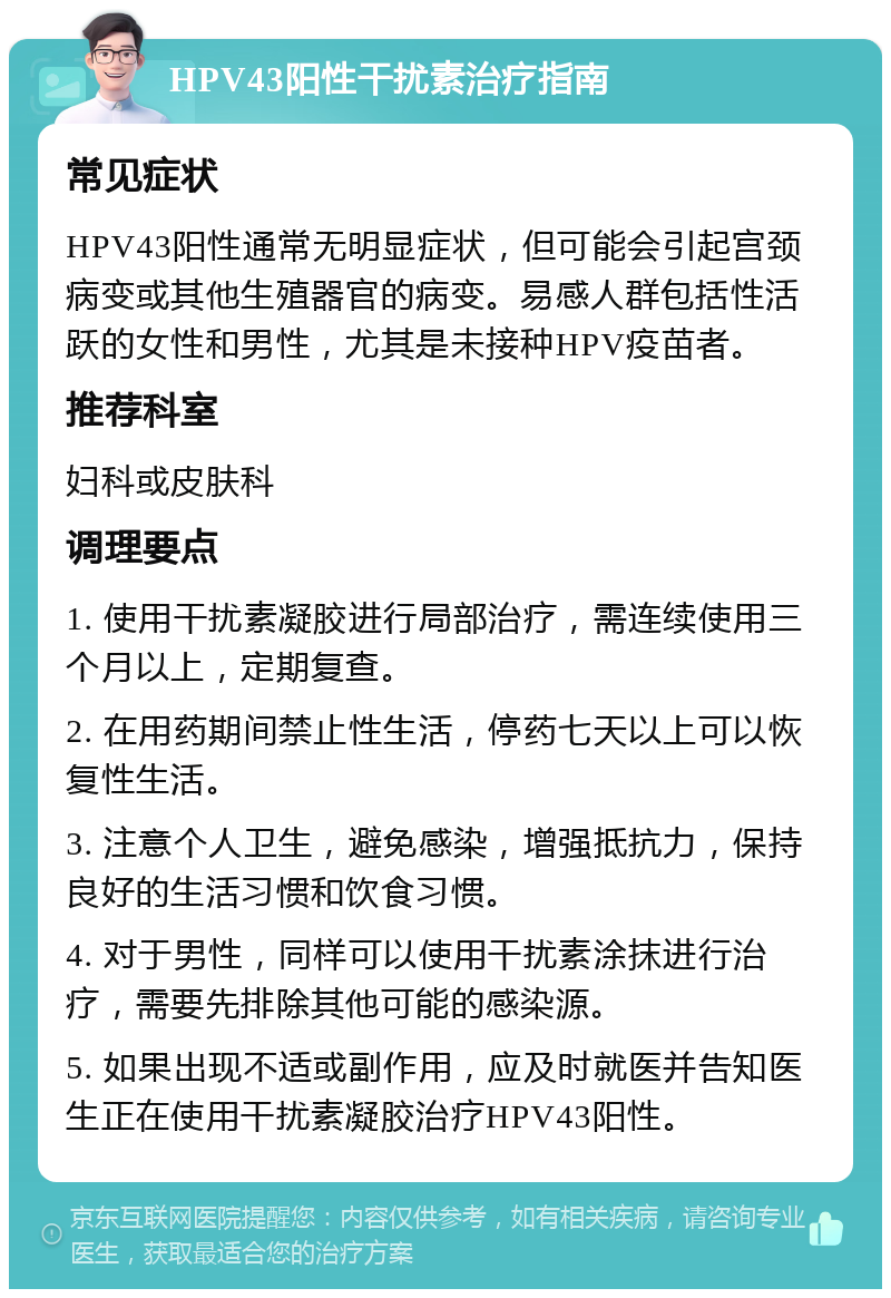 HPV43阳性干扰素治疗指南 常见症状 HPV43阳性通常无明显症状，但可能会引起宫颈病变或其他生殖器官的病变。易感人群包括性活跃的女性和男性，尤其是未接种HPV疫苗者。 推荐科室 妇科或皮肤科 调理要点 1. 使用干扰素凝胶进行局部治疗，需连续使用三个月以上，定期复查。 2. 在用药期间禁止性生活，停药七天以上可以恢复性生活。 3. 注意个人卫生，避免感染，增强抵抗力，保持良好的生活习惯和饮食习惯。 4. 对于男性，同样可以使用干扰素涂抹进行治疗，需要先排除其他可能的感染源。 5. 如果出现不适或副作用，应及时就医并告知医生正在使用干扰素凝胶治疗HPV43阳性。