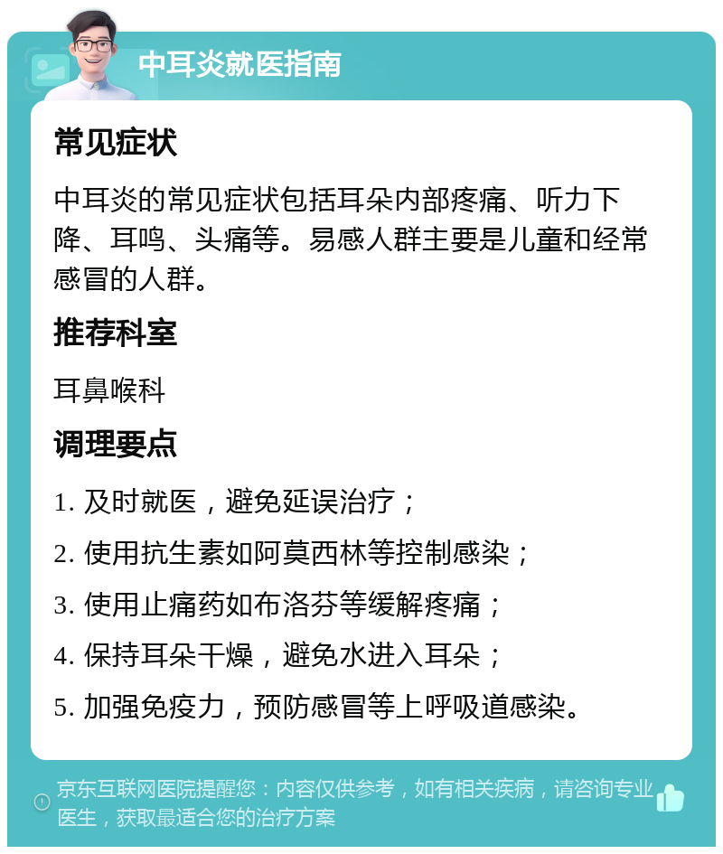 中耳炎就医指南 常见症状 中耳炎的常见症状包括耳朵内部疼痛、听力下降、耳鸣、头痛等。易感人群主要是儿童和经常感冒的人群。 推荐科室 耳鼻喉科 调理要点 1. 及时就医，避免延误治疗； 2. 使用抗生素如阿莫西林等控制感染； 3. 使用止痛药如布洛芬等缓解疼痛； 4. 保持耳朵干燥，避免水进入耳朵； 5. 加强免疫力，预防感冒等上呼吸道感染。