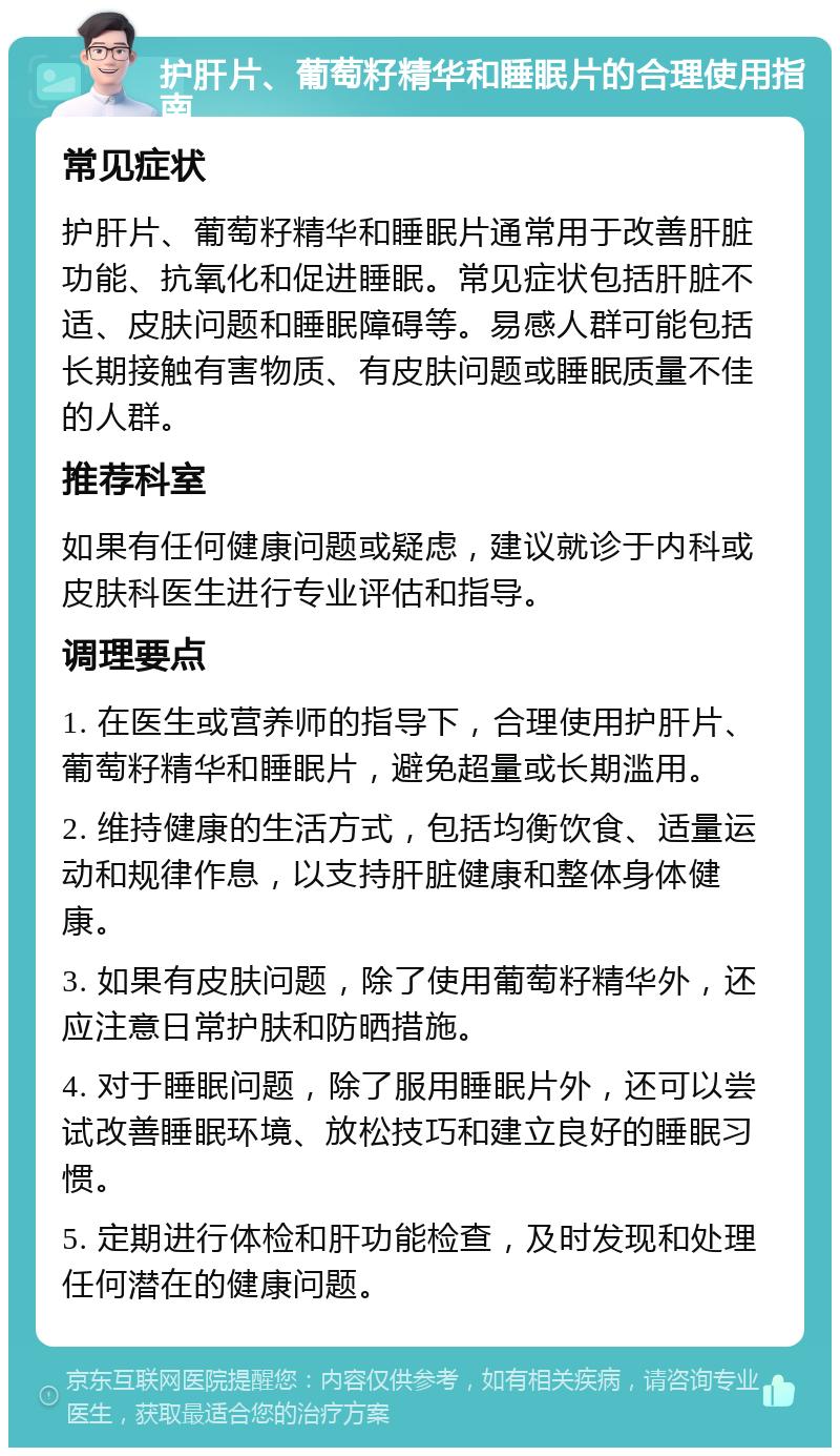 护肝片、葡萄籽精华和睡眠片的合理使用指南 常见症状 护肝片、葡萄籽精华和睡眠片通常用于改善肝脏功能、抗氧化和促进睡眠。常见症状包括肝脏不适、皮肤问题和睡眠障碍等。易感人群可能包括长期接触有害物质、有皮肤问题或睡眠质量不佳的人群。 推荐科室 如果有任何健康问题或疑虑，建议就诊于内科或皮肤科医生进行专业评估和指导。 调理要点 1. 在医生或营养师的指导下，合理使用护肝片、葡萄籽精华和睡眠片，避免超量或长期滥用。 2. 维持健康的生活方式，包括均衡饮食、适量运动和规律作息，以支持肝脏健康和整体身体健康。 3. 如果有皮肤问题，除了使用葡萄籽精华外，还应注意日常护肤和防晒措施。 4. 对于睡眠问题，除了服用睡眠片外，还可以尝试改善睡眠环境、放松技巧和建立良好的睡眠习惯。 5. 定期进行体检和肝功能检查，及时发现和处理任何潜在的健康问题。