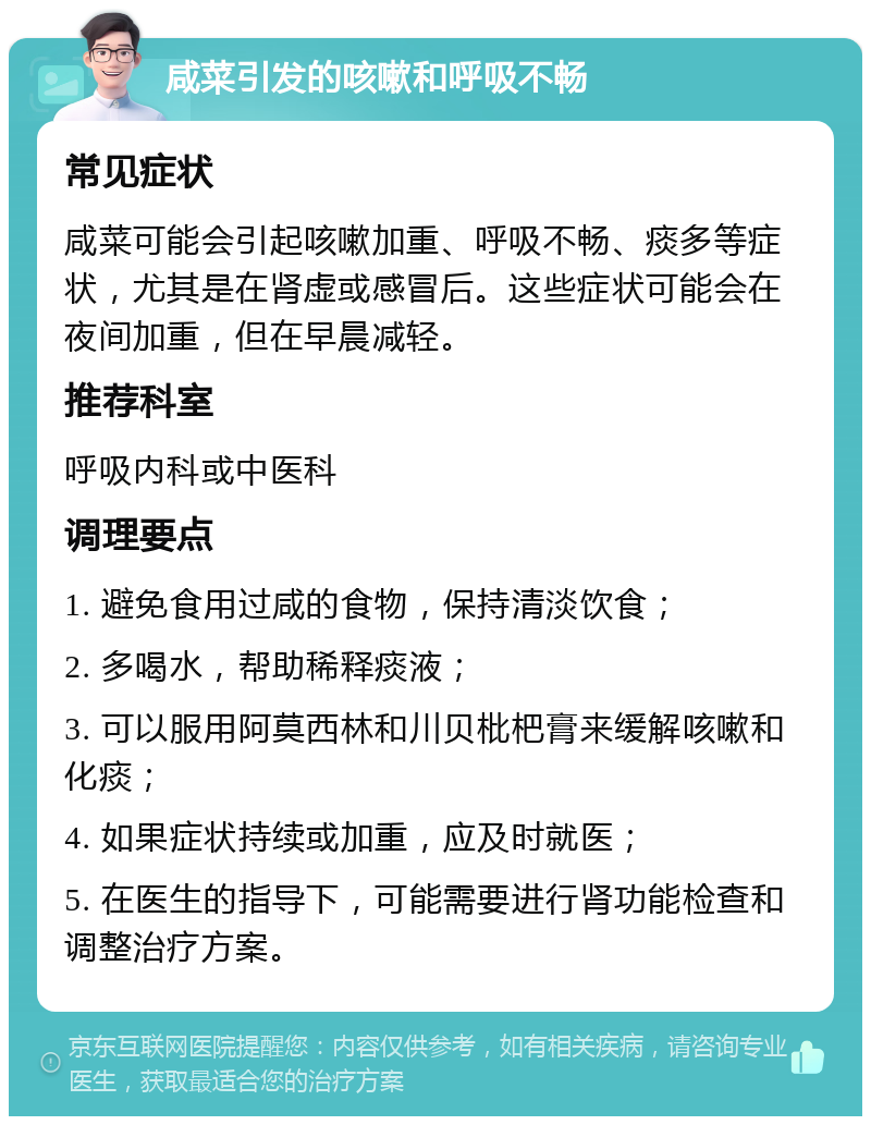 咸菜引发的咳嗽和呼吸不畅 常见症状 咸菜可能会引起咳嗽加重、呼吸不畅、痰多等症状，尤其是在肾虚或感冒后。这些症状可能会在夜间加重，但在早晨减轻。 推荐科室 呼吸内科或中医科 调理要点 1. 避免食用过咸的食物，保持清淡饮食； 2. 多喝水，帮助稀释痰液； 3. 可以服用阿莫西林和川贝枇杷膏来缓解咳嗽和化痰； 4. 如果症状持续或加重，应及时就医； 5. 在医生的指导下，可能需要进行肾功能检查和调整治疗方案。