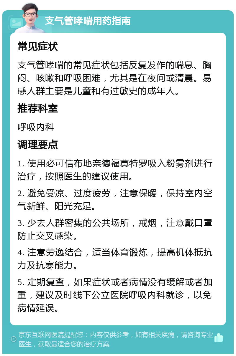 支气管哮喘用药指南 常见症状 支气管哮喘的常见症状包括反复发作的喘息、胸闷、咳嗽和呼吸困难，尤其是在夜间或清晨。易感人群主要是儿童和有过敏史的成年人。 推荐科室 呼吸内科 调理要点 1. 使用必可信布地奈德福莫特罗吸入粉雾剂进行治疗，按照医生的建议使用。 2. 避免受凉、过度疲劳，注意保暖，保持室内空气新鲜、阳光充足。 3. 少去人群密集的公共场所，戒烟，注意戴口罩防止交叉感染。 4. 注意劳逸结合，适当体育锻炼，提高机体抵抗力及抗寒能力。 5. 定期复查，如果症状或者病情没有缓解或者加重，建议及时线下公立医院呼吸内科就诊，以免病情延误。