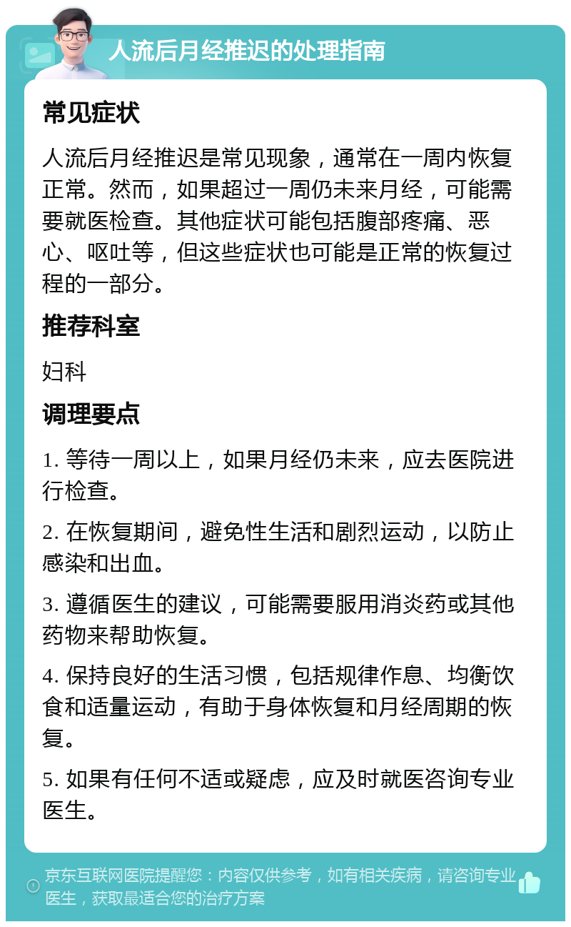 人流后月经推迟的处理指南 常见症状 人流后月经推迟是常见现象，通常在一周内恢复正常。然而，如果超过一周仍未来月经，可能需要就医检查。其他症状可能包括腹部疼痛、恶心、呕吐等，但这些症状也可能是正常的恢复过程的一部分。 推荐科室 妇科 调理要点 1. 等待一周以上，如果月经仍未来，应去医院进行检查。 2. 在恢复期间，避免性生活和剧烈运动，以防止感染和出血。 3. 遵循医生的建议，可能需要服用消炎药或其他药物来帮助恢复。 4. 保持良好的生活习惯，包括规律作息、均衡饮食和适量运动，有助于身体恢复和月经周期的恢复。 5. 如果有任何不适或疑虑，应及时就医咨询专业医生。