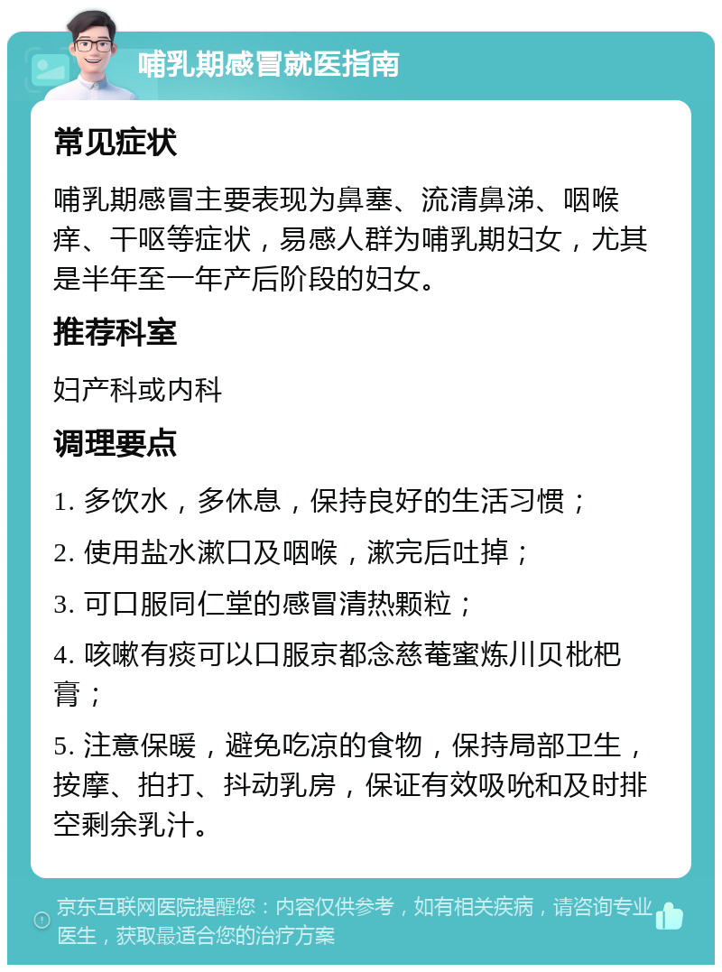 哺乳期感冒就医指南 常见症状 哺乳期感冒主要表现为鼻塞、流清鼻涕、咽喉痒、干呕等症状，易感人群为哺乳期妇女，尤其是半年至一年产后阶段的妇女。 推荐科室 妇产科或内科 调理要点 1. 多饮水，多休息，保持良好的生活习惯； 2. 使用盐水漱口及咽喉，漱完后吐掉； 3. 可口服同仁堂的感冒清热颗粒； 4. 咳嗽有痰可以口服京都念慈菴蜜炼川贝枇杷膏； 5. 注意保暖，避免吃凉的食物，保持局部卫生，按摩、拍打、抖动乳房，保证有效吸吮和及时排空剩余乳汁。