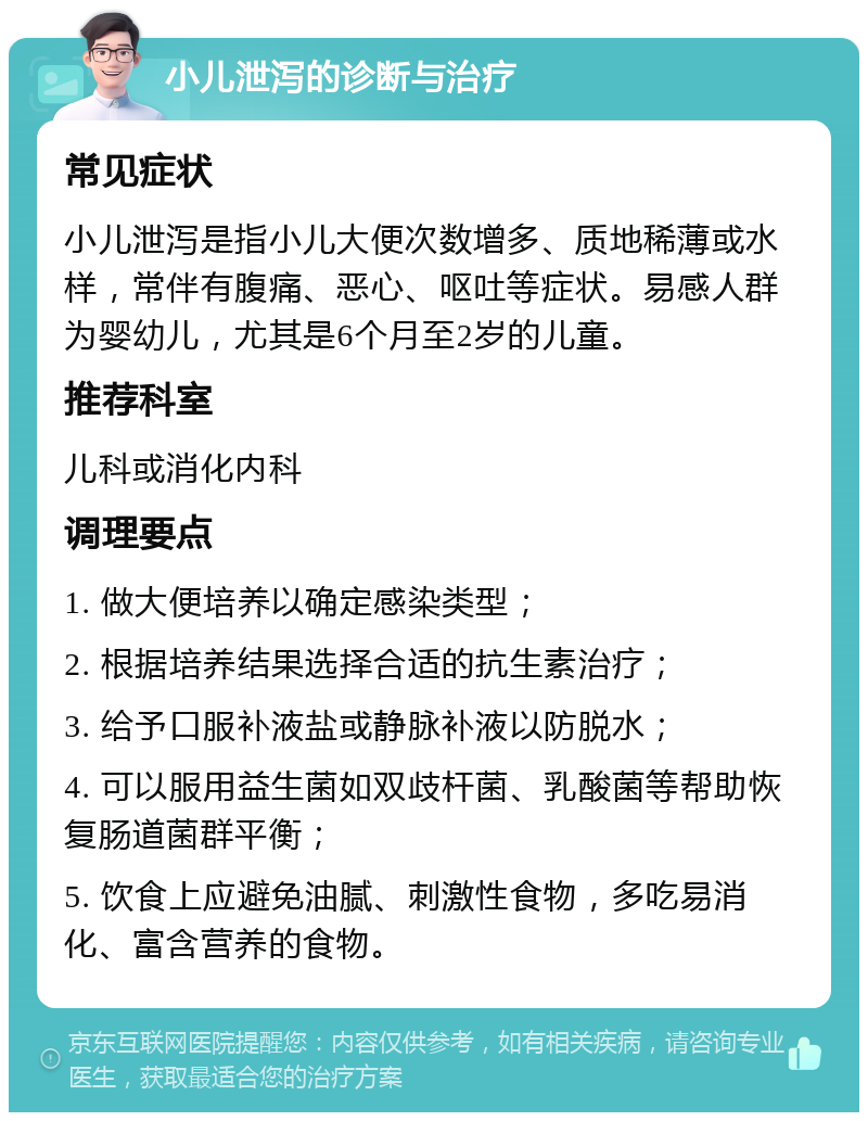 小儿泄泻的诊断与治疗 常见症状 小儿泄泻是指小儿大便次数增多、质地稀薄或水样，常伴有腹痛、恶心、呕吐等症状。易感人群为婴幼儿，尤其是6个月至2岁的儿童。 推荐科室 儿科或消化内科 调理要点 1. 做大便培养以确定感染类型； 2. 根据培养结果选择合适的抗生素治疗； 3. 给予口服补液盐或静脉补液以防脱水； 4. 可以服用益生菌如双歧杆菌、乳酸菌等帮助恢复肠道菌群平衡； 5. 饮食上应避免油腻、刺激性食物，多吃易消化、富含营养的食物。