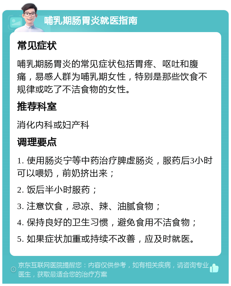 哺乳期肠胃炎就医指南 常见症状 哺乳期肠胃炎的常见症状包括胃疼、呕吐和腹痛，易感人群为哺乳期女性，特别是那些饮食不规律或吃了不洁食物的女性。 推荐科室 消化内科或妇产科 调理要点 1. 使用肠炎宁等中药治疗脾虚肠炎，服药后3小时可以喂奶，前奶挤出来； 2. 饭后半小时服药； 3. 注意饮食，忌凉、辣、油腻食物； 4. 保持良好的卫生习惯，避免食用不洁食物； 5. 如果症状加重或持续不改善，应及时就医。