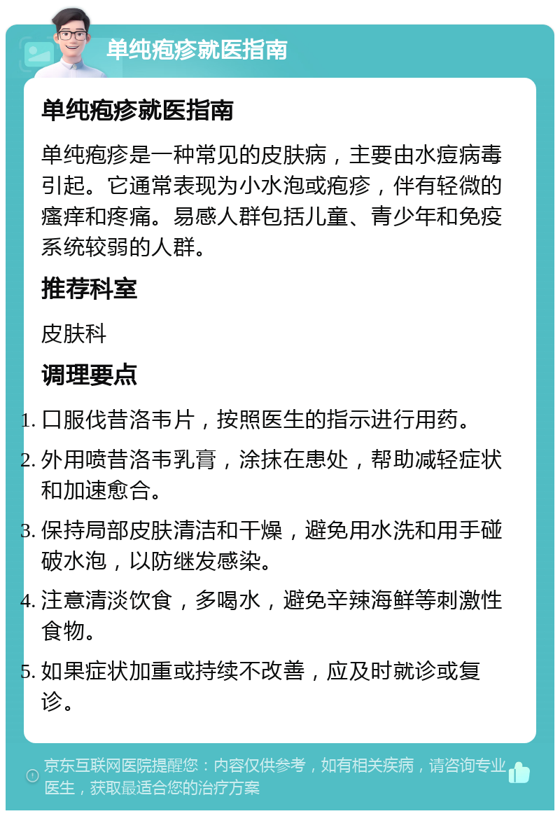 单纯疱疹就医指南 单纯疱疹就医指南 单纯疱疹是一种常见的皮肤病，主要由水痘病毒引起。它通常表现为小水泡或疱疹，伴有轻微的瘙痒和疼痛。易感人群包括儿童、青少年和免疫系统较弱的人群。 推荐科室 皮肤科 调理要点 口服伐昔洛韦片，按照医生的指示进行用药。 外用喷昔洛韦乳膏，涂抹在患处，帮助减轻症状和加速愈合。 保持局部皮肤清洁和干燥，避免用水洗和用手碰破水泡，以防继发感染。 注意清淡饮食，多喝水，避免辛辣海鲜等刺激性食物。 如果症状加重或持续不改善，应及时就诊或复诊。