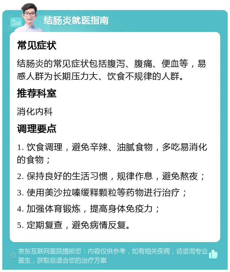 结肠炎就医指南 常见症状 结肠炎的常见症状包括腹泻、腹痛、便血等，易感人群为长期压力大、饮食不规律的人群。 推荐科室 消化内科 调理要点 1. 饮食调理，避免辛辣、油腻食物，多吃易消化的食物； 2. 保持良好的生活习惯，规律作息，避免熬夜； 3. 使用美沙拉嗪缓释颗粒等药物进行治疗； 4. 加强体育锻炼，提高身体免疫力； 5. 定期复查，避免病情反复。