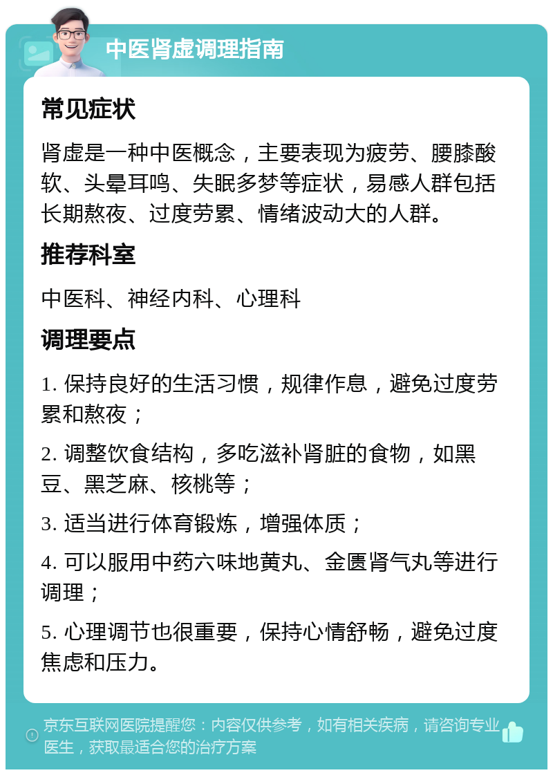 中医肾虚调理指南 常见症状 肾虚是一种中医概念，主要表现为疲劳、腰膝酸软、头晕耳鸣、失眠多梦等症状，易感人群包括长期熬夜、过度劳累、情绪波动大的人群。 推荐科室 中医科、神经内科、心理科 调理要点 1. 保持良好的生活习惯，规律作息，避免过度劳累和熬夜； 2. 调整饮食结构，多吃滋补肾脏的食物，如黑豆、黑芝麻、核桃等； 3. 适当进行体育锻炼，增强体质； 4. 可以服用中药六味地黄丸、金匮肾气丸等进行调理； 5. 心理调节也很重要，保持心情舒畅，避免过度焦虑和压力。