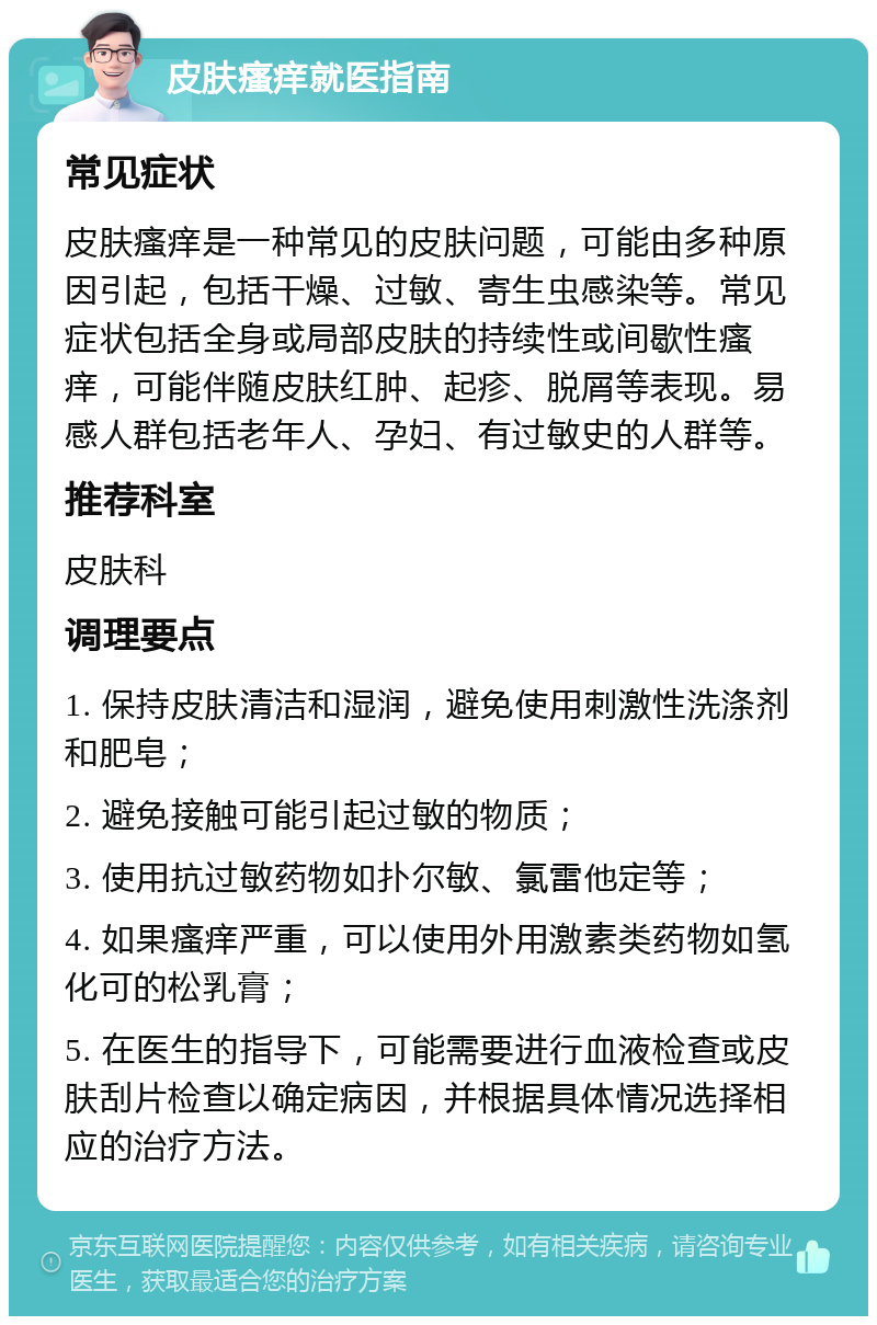 皮肤瘙痒就医指南 常见症状 皮肤瘙痒是一种常见的皮肤问题，可能由多种原因引起，包括干燥、过敏、寄生虫感染等。常见症状包括全身或局部皮肤的持续性或间歇性瘙痒，可能伴随皮肤红肿、起疹、脱屑等表现。易感人群包括老年人、孕妇、有过敏史的人群等。 推荐科室 皮肤科 调理要点 1. 保持皮肤清洁和湿润，避免使用刺激性洗涤剂和肥皂； 2. 避免接触可能引起过敏的物质； 3. 使用抗过敏药物如扑尔敏、氯雷他定等； 4. 如果瘙痒严重，可以使用外用激素类药物如氢化可的松乳膏； 5. 在医生的指导下，可能需要进行血液检查或皮肤刮片检查以确定病因，并根据具体情况选择相应的治疗方法。