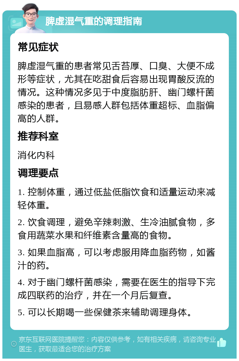 脾虚湿气重的调理指南 常见症状 脾虚湿气重的患者常见舌苔厚、口臭、大便不成形等症状，尤其在吃甜食后容易出现胃酸反流的情况。这种情况多见于中度脂肪肝、幽门螺杆菌感染的患者，且易感人群包括体重超标、血脂偏高的人群。 推荐科室 消化内科 调理要点 1. 控制体重，通过低盐低脂饮食和适量运动来减轻体重。 2. 饮食调理，避免辛辣刺激、生冷油腻食物，多食用蔬菜水果和纤维素含量高的食物。 3. 如果血脂高，可以考虑服用降血脂药物，如酱汁的药。 4. 对于幽门螺杆菌感染，需要在医生的指导下完成四联药的治疗，并在一个月后复查。 5. 可以长期喝一些保健茶来辅助调理身体。