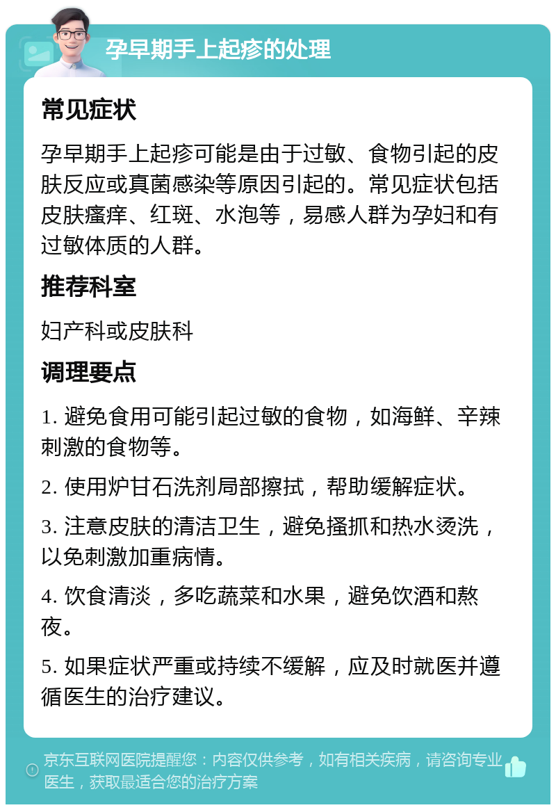 孕早期手上起疹的处理 常见症状 孕早期手上起疹可能是由于过敏、食物引起的皮肤反应或真菌感染等原因引起的。常见症状包括皮肤瘙痒、红斑、水泡等，易感人群为孕妇和有过敏体质的人群。 推荐科室 妇产科或皮肤科 调理要点 1. 避免食用可能引起过敏的食物，如海鲜、辛辣刺激的食物等。 2. 使用炉甘石洗剂局部擦拭，帮助缓解症状。 3. 注意皮肤的清洁卫生，避免搔抓和热水烫洗，以免刺激加重病情。 4. 饮食清淡，多吃蔬菜和水果，避免饮酒和熬夜。 5. 如果症状严重或持续不缓解，应及时就医并遵循医生的治疗建议。