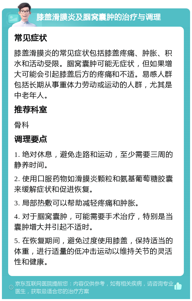 膝盖滑膜炎及腘窝囊肿的治疗与调理 常见症状 膝盖滑膜炎的常见症状包括膝盖疼痛、肿胀、积水和活动受限。腘窝囊肿可能无症状，但如果增大可能会引起膝盖后方的疼痛和不适。易感人群包括长期从事重体力劳动或运动的人群，尤其是中老年人。 推荐科室 骨科 调理要点 1. 绝对休息，避免走路和运动，至少需要三周的静养时间。 2. 使用口服药物如滑膜炎颗粒和氨基葡萄糖胶囊来缓解症状和促进恢复。 3. 局部热敷可以帮助减轻疼痛和肿胀。 4. 对于腘窝囊肿，可能需要手术治疗，特别是当囊肿增大并引起不适时。 5. 在恢复期间，避免过度使用膝盖，保持适当的体重，进行适量的低冲击运动以维持关节的灵活性和健康。