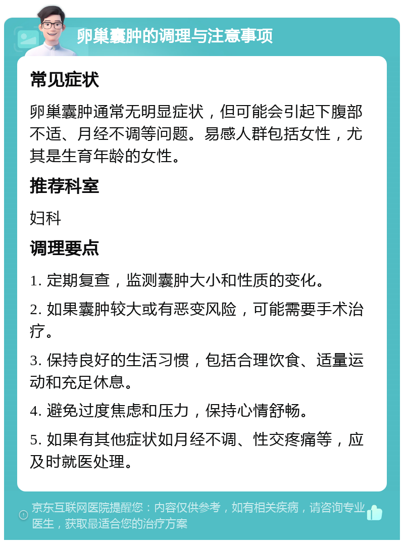 卵巢囊肿的调理与注意事项 常见症状 卵巢囊肿通常无明显症状，但可能会引起下腹部不适、月经不调等问题。易感人群包括女性，尤其是生育年龄的女性。 推荐科室 妇科 调理要点 1. 定期复查，监测囊肿大小和性质的变化。 2. 如果囊肿较大或有恶变风险，可能需要手术治疗。 3. 保持良好的生活习惯，包括合理饮食、适量运动和充足休息。 4. 避免过度焦虑和压力，保持心情舒畅。 5. 如果有其他症状如月经不调、性交疼痛等，应及时就医处理。