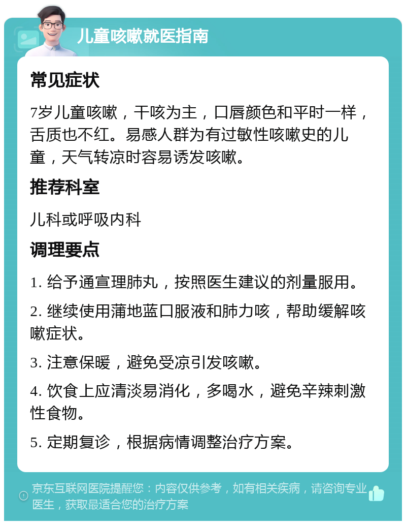 儿童咳嗽就医指南 常见症状 7岁儿童咳嗽，干咳为主，口唇颜色和平时一样，舌质也不红。易感人群为有过敏性咳嗽史的儿童，天气转凉时容易诱发咳嗽。 推荐科室 儿科或呼吸内科 调理要点 1. 给予通宣理肺丸，按照医生建议的剂量服用。 2. 继续使用蒲地蓝口服液和肺力咳，帮助缓解咳嗽症状。 3. 注意保暖，避免受凉引发咳嗽。 4. 饮食上应清淡易消化，多喝水，避免辛辣刺激性食物。 5. 定期复诊，根据病情调整治疗方案。