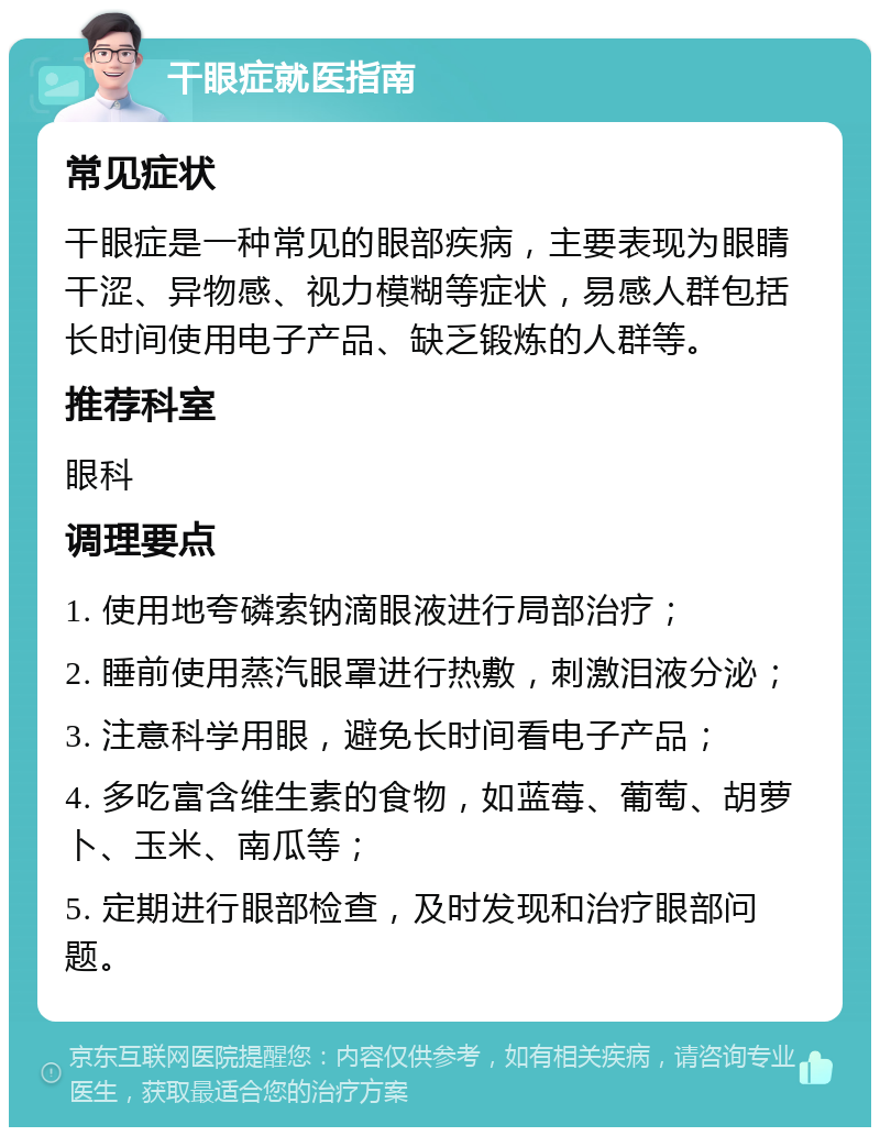 干眼症就医指南 常见症状 干眼症是一种常见的眼部疾病，主要表现为眼睛干涩、异物感、视力模糊等症状，易感人群包括长时间使用电子产品、缺乏锻炼的人群等。 推荐科室 眼科 调理要点 1. 使用地夸磷索钠滴眼液进行局部治疗； 2. 睡前使用蒸汽眼罩进行热敷，刺激泪液分泌； 3. 注意科学用眼，避免长时间看电子产品； 4. 多吃富含维生素的食物，如蓝莓、葡萄、胡萝卜、玉米、南瓜等； 5. 定期进行眼部检查，及时发现和治疗眼部问题。