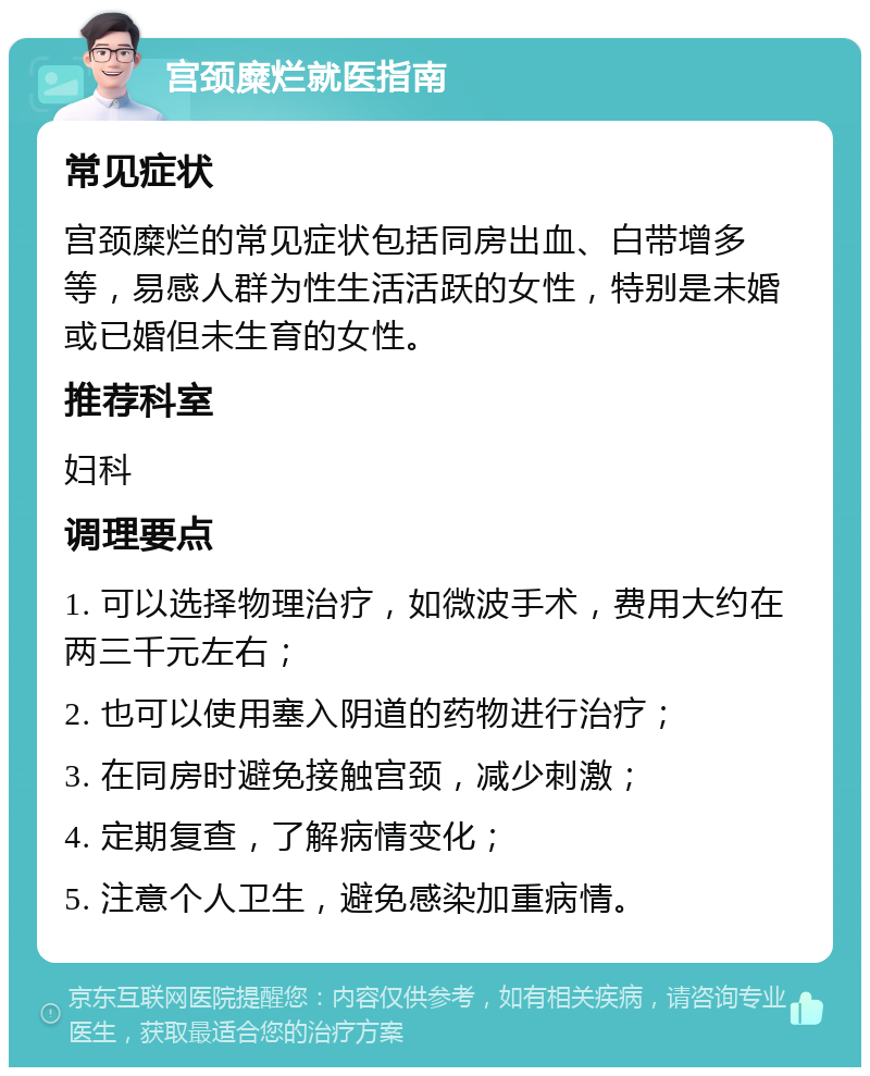 宫颈糜烂就医指南 常见症状 宫颈糜烂的常见症状包括同房出血、白带增多等，易感人群为性生活活跃的女性，特别是未婚或已婚但未生育的女性。 推荐科室 妇科 调理要点 1. 可以选择物理治疗，如微波手术，费用大约在两三千元左右； 2. 也可以使用塞入阴道的药物进行治疗； 3. 在同房时避免接触宫颈，减少刺激； 4. 定期复查，了解病情变化； 5. 注意个人卫生，避免感染加重病情。