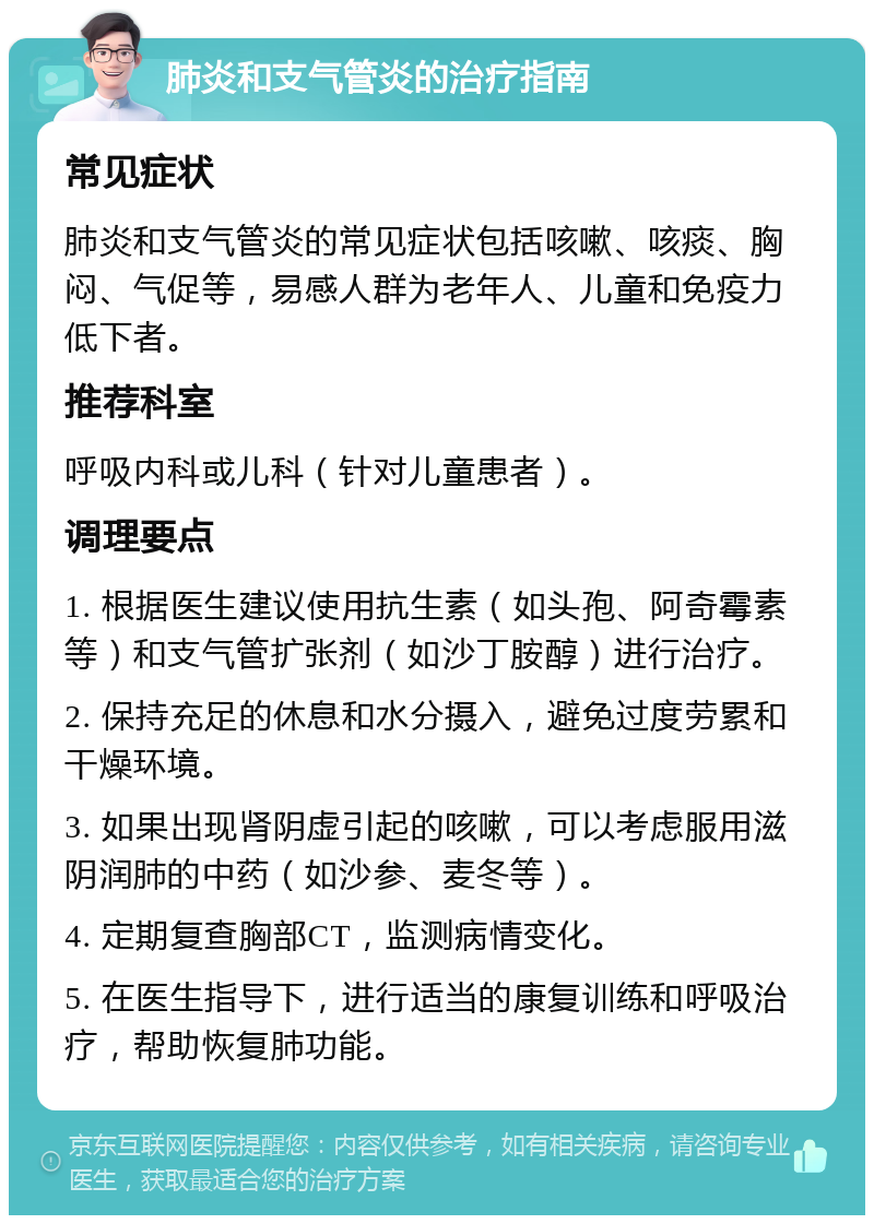 肺炎和支气管炎的治疗指南 常见症状 肺炎和支气管炎的常见症状包括咳嗽、咳痰、胸闷、气促等，易感人群为老年人、儿童和免疫力低下者。 推荐科室 呼吸内科或儿科（针对儿童患者）。 调理要点 1. 根据医生建议使用抗生素（如头孢、阿奇霉素等）和支气管扩张剂（如沙丁胺醇）进行治疗。 2. 保持充足的休息和水分摄入，避免过度劳累和干燥环境。 3. 如果出现肾阴虚引起的咳嗽，可以考虑服用滋阴润肺的中药（如沙参、麦冬等）。 4. 定期复查胸部CT，监测病情变化。 5. 在医生指导下，进行适当的康复训练和呼吸治疗，帮助恢复肺功能。