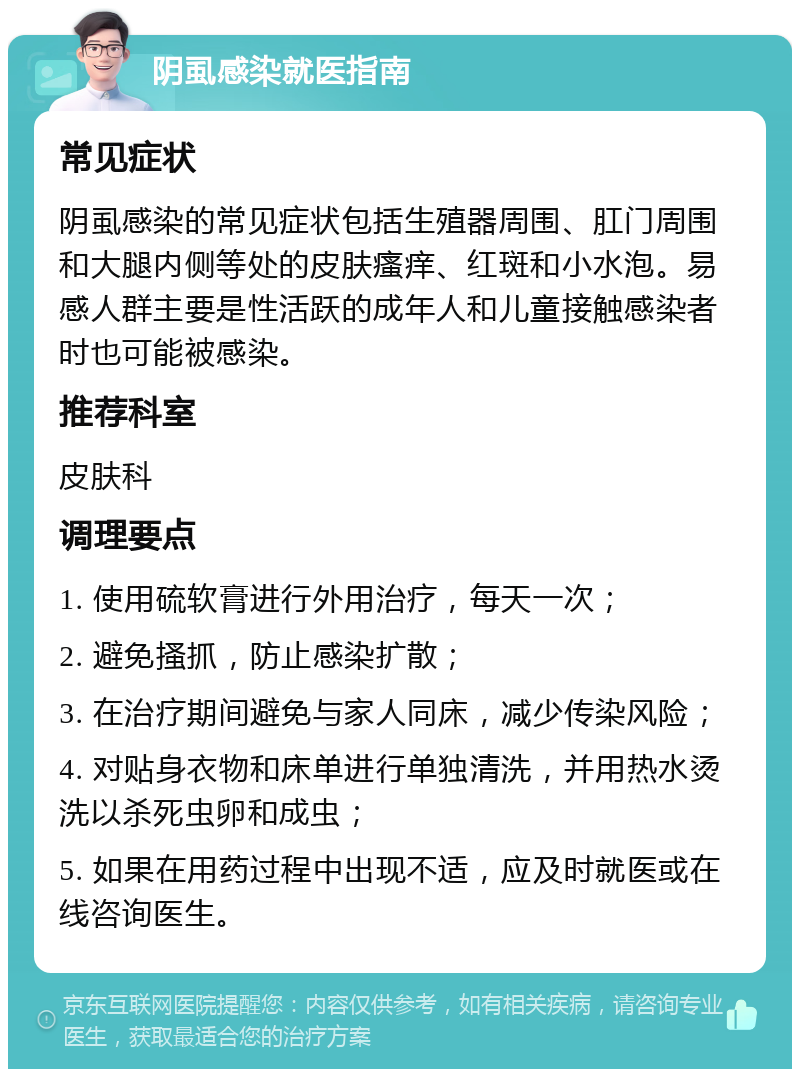 阴虱感染就医指南 常见症状 阴虱感染的常见症状包括生殖器周围、肛门周围和大腿内侧等处的皮肤瘙痒、红斑和小水泡。易感人群主要是性活跃的成年人和儿童接触感染者时也可能被感染。 推荐科室 皮肤科 调理要点 1. 使用硫软膏进行外用治疗，每天一次； 2. 避免搔抓，防止感染扩散； 3. 在治疗期间避免与家人同床，减少传染风险； 4. 对贴身衣物和床单进行单独清洗，并用热水烫洗以杀死虫卵和成虫； 5. 如果在用药过程中出现不适，应及时就医或在线咨询医生。