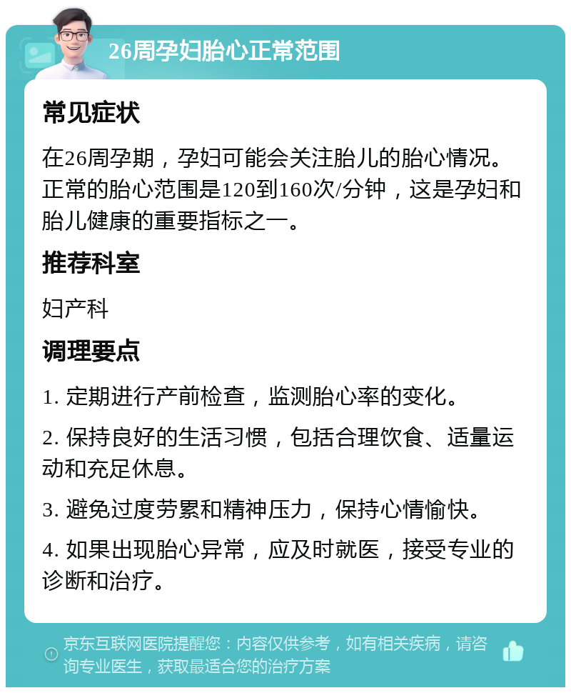 26周孕妇胎心正常范围 常见症状 在26周孕期，孕妇可能会关注胎儿的胎心情况。正常的胎心范围是120到160次/分钟，这是孕妇和胎儿健康的重要指标之一。 推荐科室 妇产科 调理要点 1. 定期进行产前检查，监测胎心率的变化。 2. 保持良好的生活习惯，包括合理饮食、适量运动和充足休息。 3. 避免过度劳累和精神压力，保持心情愉快。 4. 如果出现胎心异常，应及时就医，接受专业的诊断和治疗。