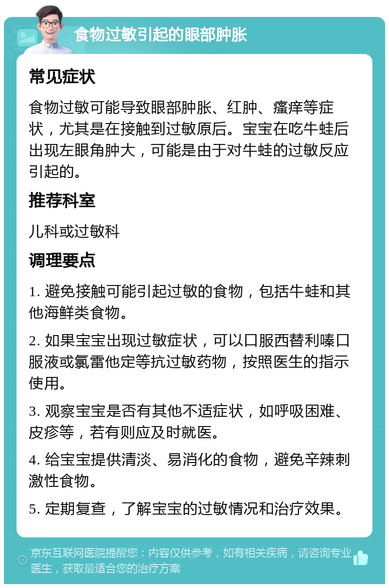 食物过敏引起的眼部肿胀 常见症状 食物过敏可能导致眼部肿胀、红肿、瘙痒等症状，尤其是在接触到过敏原后。宝宝在吃牛蛙后出现左眼角肿大，可能是由于对牛蛙的过敏反应引起的。 推荐科室 儿科或过敏科 调理要点 1. 避免接触可能引起过敏的食物，包括牛蛙和其他海鲜类食物。 2. 如果宝宝出现过敏症状，可以口服西替利嗪口服液或氯雷他定等抗过敏药物，按照医生的指示使用。 3. 观察宝宝是否有其他不适症状，如呼吸困难、皮疹等，若有则应及时就医。 4. 给宝宝提供清淡、易消化的食物，避免辛辣刺激性食物。 5. 定期复查，了解宝宝的过敏情况和治疗效果。