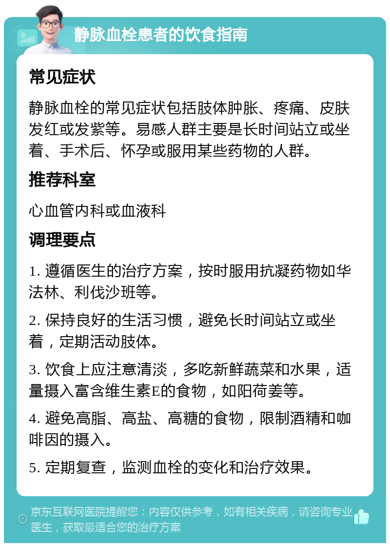 静脉血栓患者的饮食指南 常见症状 静脉血栓的常见症状包括肢体肿胀、疼痛、皮肤发红或发紫等。易感人群主要是长时间站立或坐着、手术后、怀孕或服用某些药物的人群。 推荐科室 心血管内科或血液科 调理要点 1. 遵循医生的治疗方案，按时服用抗凝药物如华法林、利伐沙班等。 2. 保持良好的生活习惯，避免长时间站立或坐着，定期活动肢体。 3. 饮食上应注意清淡，多吃新鲜蔬菜和水果，适量摄入富含维生素E的食物，如阳荷姜等。 4. 避免高脂、高盐、高糖的食物，限制酒精和咖啡因的摄入。 5. 定期复查，监测血栓的变化和治疗效果。