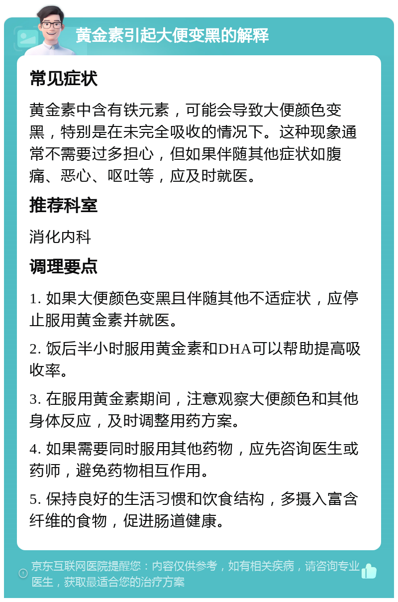 黄金素引起大便变黑的解释 常见症状 黄金素中含有铁元素，可能会导致大便颜色变黑，特别是在未完全吸收的情况下。这种现象通常不需要过多担心，但如果伴随其他症状如腹痛、恶心、呕吐等，应及时就医。 推荐科室 消化内科 调理要点 1. 如果大便颜色变黑且伴随其他不适症状，应停止服用黄金素并就医。 2. 饭后半小时服用黄金素和DHA可以帮助提高吸收率。 3. 在服用黄金素期间，注意观察大便颜色和其他身体反应，及时调整用药方案。 4. 如果需要同时服用其他药物，应先咨询医生或药师，避免药物相互作用。 5. 保持良好的生活习惯和饮食结构，多摄入富含纤维的食物，促进肠道健康。