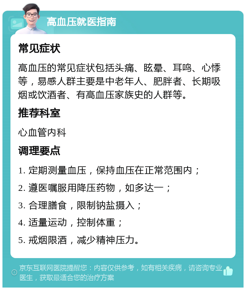 高血压就医指南 常见症状 高血压的常见症状包括头痛、眩晕、耳鸣、心悸等，易感人群主要是中老年人、肥胖者、长期吸烟或饮酒者、有高血压家族史的人群等。 推荐科室 心血管内科 调理要点 1. 定期测量血压，保持血压在正常范围内； 2. 遵医嘱服用降压药物，如多达一； 3. 合理膳食，限制钠盐摄入； 4. 适量运动，控制体重； 5. 戒烟限酒，减少精神压力。