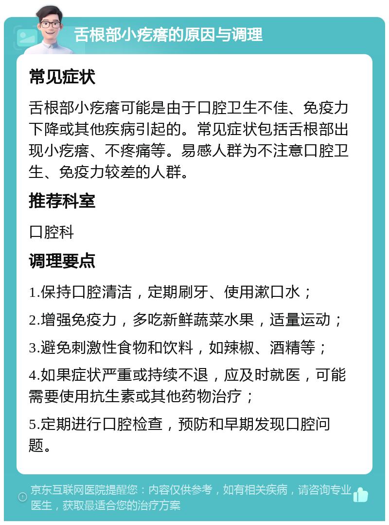 舌根部小疙瘩的原因与调理 常见症状 舌根部小疙瘩可能是由于口腔卫生不佳、免疫力下降或其他疾病引起的。常见症状包括舌根部出现小疙瘩、不疼痛等。易感人群为不注意口腔卫生、免疫力较差的人群。 推荐科室 口腔科 调理要点 1.保持口腔清洁，定期刷牙、使用漱口水； 2.增强免疫力，多吃新鲜蔬菜水果，适量运动； 3.避免刺激性食物和饮料，如辣椒、酒精等； 4.如果症状严重或持续不退，应及时就医，可能需要使用抗生素或其他药物治疗； 5.定期进行口腔检查，预防和早期发现口腔问题。