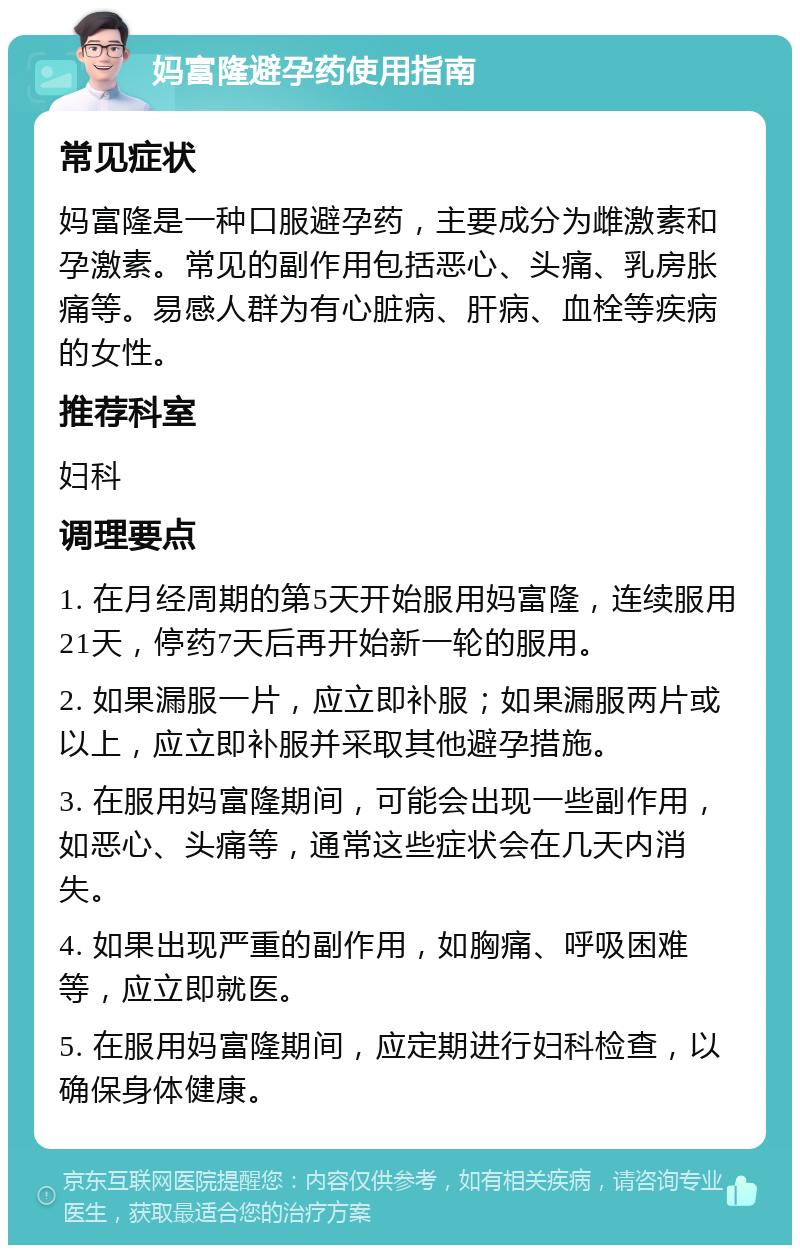 妈富隆避孕药使用指南 常见症状 妈富隆是一种口服避孕药，主要成分为雌激素和孕激素。常见的副作用包括恶心、头痛、乳房胀痛等。易感人群为有心脏病、肝病、血栓等疾病的女性。 推荐科室 妇科 调理要点 1. 在月经周期的第5天开始服用妈富隆，连续服用21天，停药7天后再开始新一轮的服用。 2. 如果漏服一片，应立即补服；如果漏服两片或以上，应立即补服并采取其他避孕措施。 3. 在服用妈富隆期间，可能会出现一些副作用，如恶心、头痛等，通常这些症状会在几天内消失。 4. 如果出现严重的副作用，如胸痛、呼吸困难等，应立即就医。 5. 在服用妈富隆期间，应定期进行妇科检查，以确保身体健康。