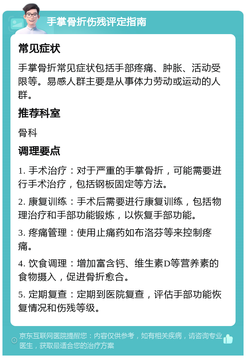 手掌骨折伤残评定指南 常见症状 手掌骨折常见症状包括手部疼痛、肿胀、活动受限等。易感人群主要是从事体力劳动或运动的人群。 推荐科室 骨科 调理要点 1. 手术治疗：对于严重的手掌骨折，可能需要进行手术治疗，包括钢板固定等方法。 2. 康复训练：手术后需要进行康复训练，包括物理治疗和手部功能锻炼，以恢复手部功能。 3. 疼痛管理：使用止痛药如布洛芬等来控制疼痛。 4. 饮食调理：增加富含钙、维生素D等营养素的食物摄入，促进骨折愈合。 5. 定期复查：定期到医院复查，评估手部功能恢复情况和伤残等级。