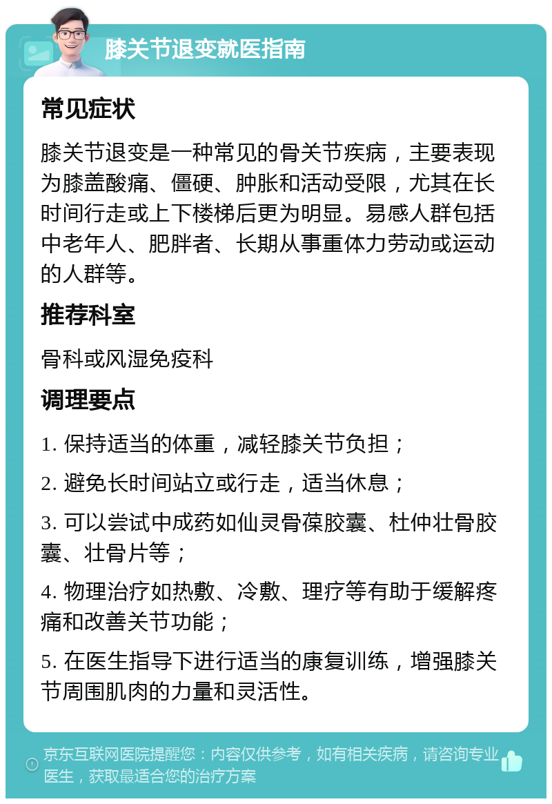 膝关节退变就医指南 常见症状 膝关节退变是一种常见的骨关节疾病，主要表现为膝盖酸痛、僵硬、肿胀和活动受限，尤其在长时间行走或上下楼梯后更为明显。易感人群包括中老年人、肥胖者、长期从事重体力劳动或运动的人群等。 推荐科室 骨科或风湿免疫科 调理要点 1. 保持适当的体重，减轻膝关节负担； 2. 避免长时间站立或行走，适当休息； 3. 可以尝试中成药如仙灵骨葆胶囊、杜仲壮骨胶囊、壮骨片等； 4. 物理治疗如热敷、冷敷、理疗等有助于缓解疼痛和改善关节功能； 5. 在医生指导下进行适当的康复训练，增强膝关节周围肌肉的力量和灵活性。