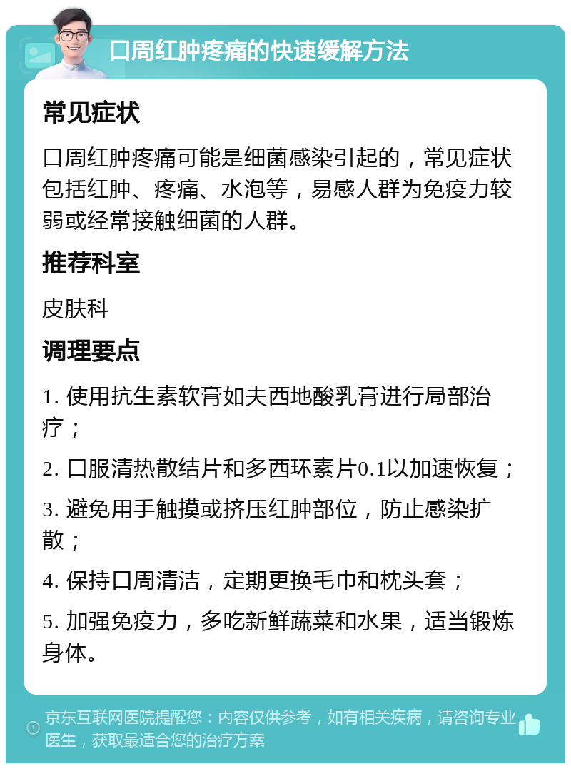 口周红肿疼痛的快速缓解方法 常见症状 口周红肿疼痛可能是细菌感染引起的，常见症状包括红肿、疼痛、水泡等，易感人群为免疫力较弱或经常接触细菌的人群。 推荐科室 皮肤科 调理要点 1. 使用抗生素软膏如夫西地酸乳膏进行局部治疗； 2. 口服清热散结片和多西环素片0.1以加速恢复； 3. 避免用手触摸或挤压红肿部位，防止感染扩散； 4. 保持口周清洁，定期更换毛巾和枕头套； 5. 加强免疫力，多吃新鲜蔬菜和水果，适当锻炼身体。