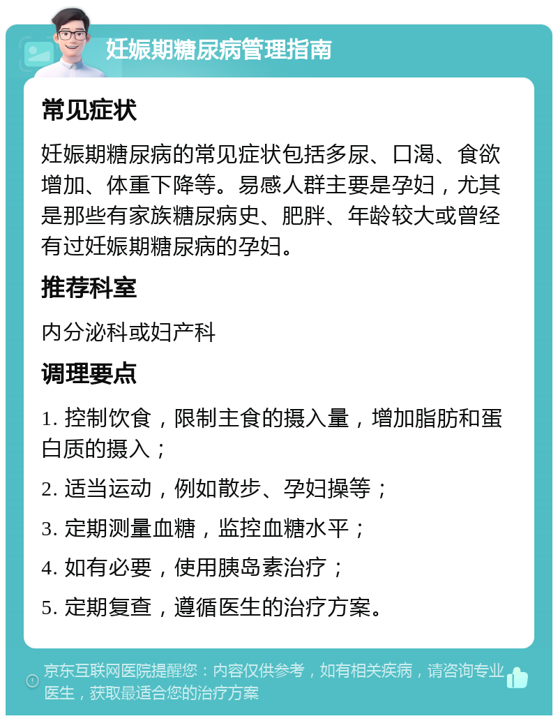 妊娠期糖尿病管理指南 常见症状 妊娠期糖尿病的常见症状包括多尿、口渴、食欲增加、体重下降等。易感人群主要是孕妇，尤其是那些有家族糖尿病史、肥胖、年龄较大或曾经有过妊娠期糖尿病的孕妇。 推荐科室 内分泌科或妇产科 调理要点 1. 控制饮食，限制主食的摄入量，增加脂肪和蛋白质的摄入； 2. 适当运动，例如散步、孕妇操等； 3. 定期测量血糖，监控血糖水平； 4. 如有必要，使用胰岛素治疗； 5. 定期复查，遵循医生的治疗方案。