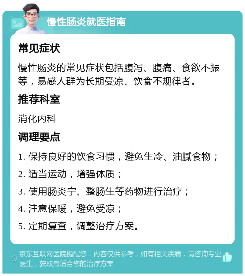 慢性肠炎就医指南 常见症状 慢性肠炎的常见症状包括腹泻、腹痛、食欲不振等，易感人群为长期受凉、饮食不规律者。 推荐科室 消化内科 调理要点 1. 保持良好的饮食习惯，避免生冷、油腻食物； 2. 适当运动，增强体质； 3. 使用肠炎宁、整肠生等药物进行治疗； 4. 注意保暖，避免受凉； 5. 定期复查，调整治疗方案。