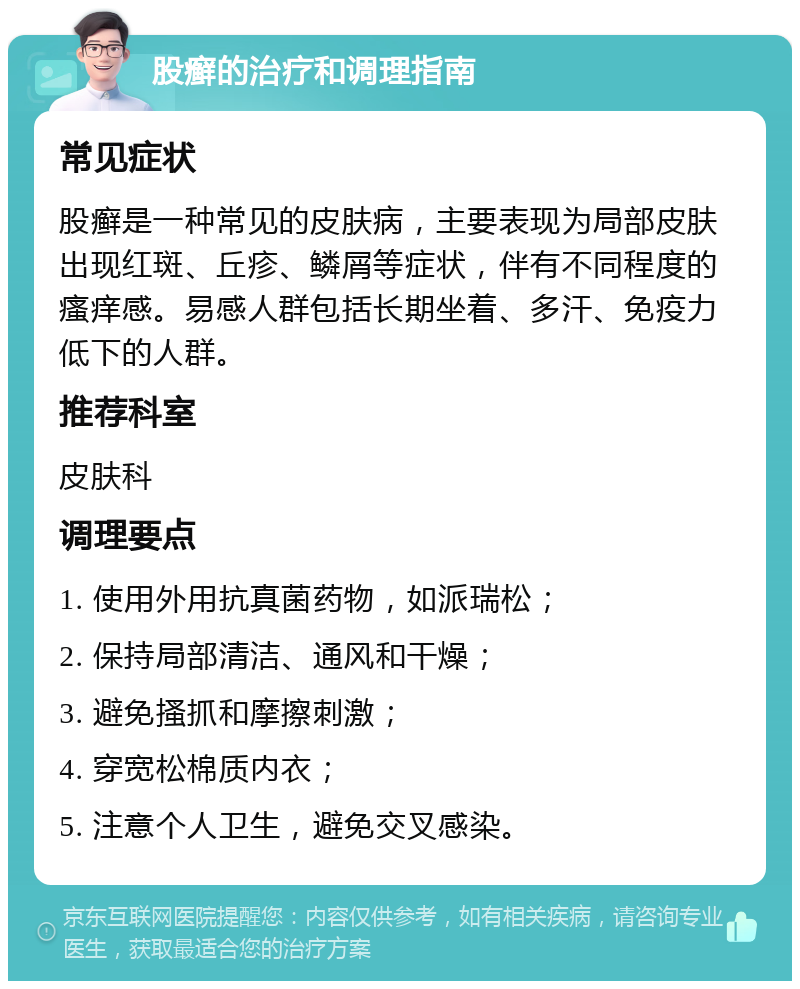 股癣的治疗和调理指南 常见症状 股癣是一种常见的皮肤病，主要表现为局部皮肤出现红斑、丘疹、鳞屑等症状，伴有不同程度的瘙痒感。易感人群包括长期坐着、多汗、免疫力低下的人群。 推荐科室 皮肤科 调理要点 1. 使用外用抗真菌药物，如派瑞松； 2. 保持局部清洁、通风和干燥； 3. 避免搔抓和摩擦刺激； 4. 穿宽松棉质内衣； 5. 注意个人卫生，避免交叉感染。