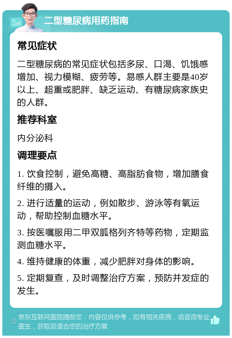 二型糖尿病用药指南 常见症状 二型糖尿病的常见症状包括多尿、口渴、饥饿感增加、视力模糊、疲劳等。易感人群主要是40岁以上、超重或肥胖、缺乏运动、有糖尿病家族史的人群。 推荐科室 内分泌科 调理要点 1. 饮食控制，避免高糖、高脂肪食物，增加膳食纤维的摄入。 2. 进行适量的运动，例如散步、游泳等有氧运动，帮助控制血糖水平。 3. 按医嘱服用二甲双胍格列齐特等药物，定期监测血糖水平。 4. 维持健康的体重，减少肥胖对身体的影响。 5. 定期复查，及时调整治疗方案，预防并发症的发生。