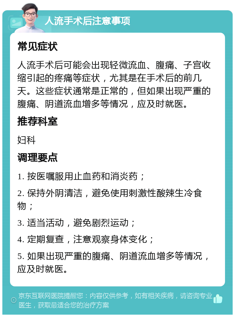 人流手术后注意事项 常见症状 人流手术后可能会出现轻微流血、腹痛、子宫收缩引起的疼痛等症状，尤其是在手术后的前几天。这些症状通常是正常的，但如果出现严重的腹痛、阴道流血增多等情况，应及时就医。 推荐科室 妇科 调理要点 1. 按医嘱服用止血药和消炎药； 2. 保持外阴清洁，避免使用刺激性酸辣生冷食物； 3. 适当活动，避免剧烈运动； 4. 定期复查，注意观察身体变化； 5. 如果出现严重的腹痛、阴道流血增多等情况，应及时就医。