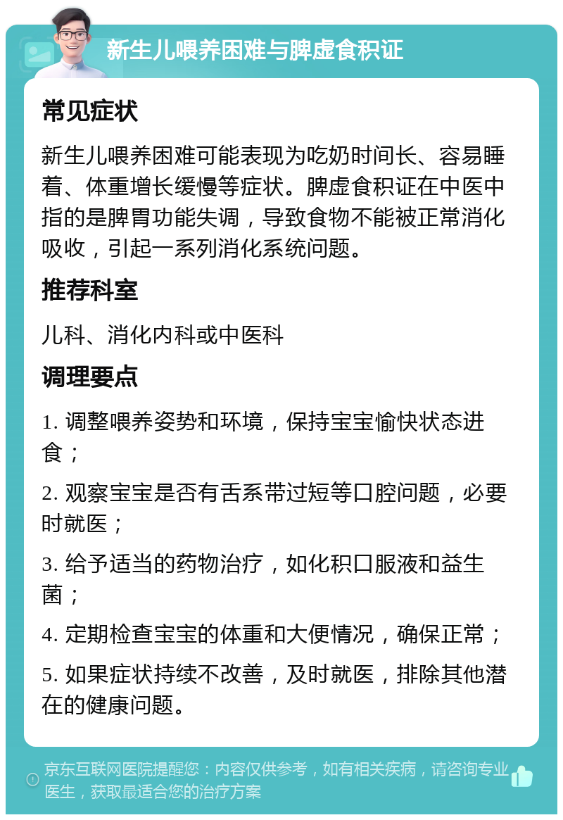 新生儿喂养困难与脾虚食积证 常见症状 新生儿喂养困难可能表现为吃奶时间长、容易睡着、体重增长缓慢等症状。脾虚食积证在中医中指的是脾胃功能失调，导致食物不能被正常消化吸收，引起一系列消化系统问题。 推荐科室 儿科、消化内科或中医科 调理要点 1. 调整喂养姿势和环境，保持宝宝愉快状态进食； 2. 观察宝宝是否有舌系带过短等口腔问题，必要时就医； 3. 给予适当的药物治疗，如化积口服液和益生菌； 4. 定期检查宝宝的体重和大便情况，确保正常； 5. 如果症状持续不改善，及时就医，排除其他潜在的健康问题。