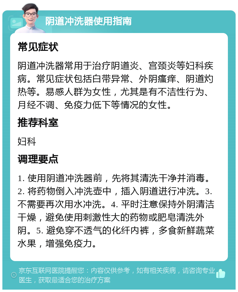 阴道冲洗器使用指南 常见症状 阴道冲洗器常用于治疗阴道炎、宫颈炎等妇科疾病。常见症状包括白带异常、外阴瘙痒、阴道灼热等。易感人群为女性，尤其是有不洁性行为、月经不调、免疫力低下等情况的女性。 推荐科室 妇科 调理要点 1. 使用阴道冲洗器前，先将其清洗干净并消毒。2. 将药物倒入冲洗壶中，插入阴道进行冲洗。3. 不需要再次用水冲洗。4. 平时注意保持外阴清洁干燥，避免使用刺激性大的药物或肥皂清洗外阴。5. 避免穿不透气的化纤内裤，多食新鲜蔬菜水果，增强免疫力。