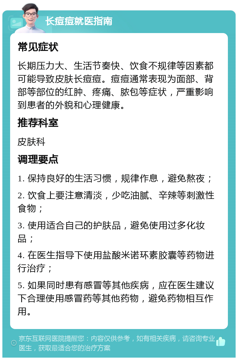 长痘痘就医指南 常见症状 长期压力大、生活节奏快、饮食不规律等因素都可能导致皮肤长痘痘。痘痘通常表现为面部、背部等部位的红肿、疼痛、脓包等症状，严重影响到患者的外貌和心理健康。 推荐科室 皮肤科 调理要点 1. 保持良好的生活习惯，规律作息，避免熬夜； 2. 饮食上要注意清淡，少吃油腻、辛辣等刺激性食物； 3. 使用适合自己的护肤品，避免使用过多化妆品； 4. 在医生指导下使用盐酸米诺环素胶囊等药物进行治疗； 5. 如果同时患有感冒等其他疾病，应在医生建议下合理使用感冒药等其他药物，避免药物相互作用。