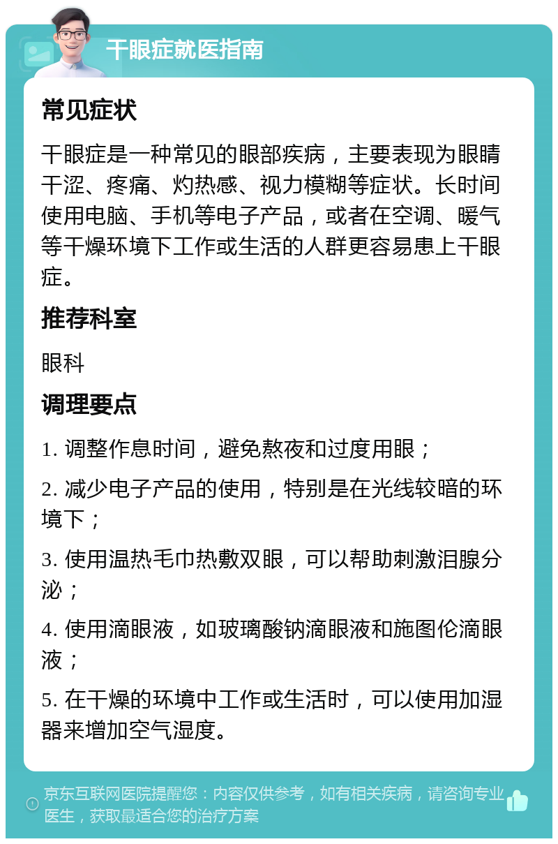 干眼症就医指南 常见症状 干眼症是一种常见的眼部疾病，主要表现为眼睛干涩、疼痛、灼热感、视力模糊等症状。长时间使用电脑、手机等电子产品，或者在空调、暖气等干燥环境下工作或生活的人群更容易患上干眼症。 推荐科室 眼科 调理要点 1. 调整作息时间，避免熬夜和过度用眼； 2. 减少电子产品的使用，特别是在光线较暗的环境下； 3. 使用温热毛巾热敷双眼，可以帮助刺激泪腺分泌； 4. 使用滴眼液，如玻璃酸钠滴眼液和施图伦滴眼液； 5. 在干燥的环境中工作或生活时，可以使用加湿器来增加空气湿度。