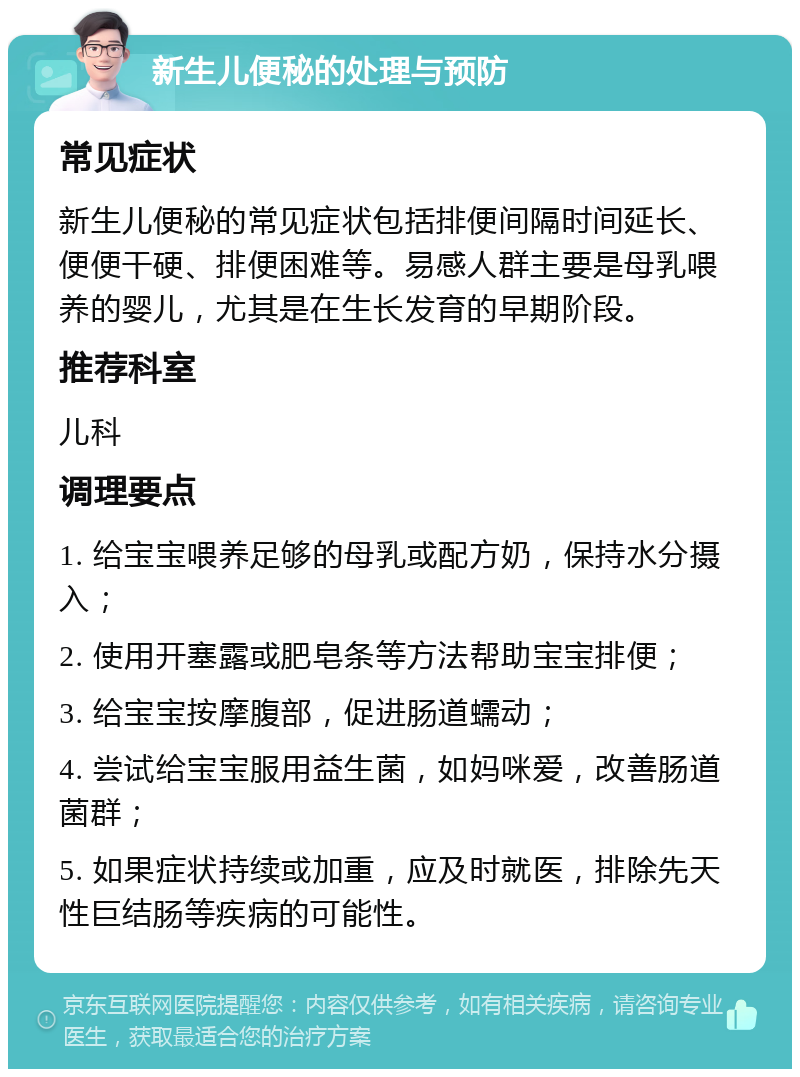 新生儿便秘的处理与预防 常见症状 新生儿便秘的常见症状包括排便间隔时间延长、便便干硬、排便困难等。易感人群主要是母乳喂养的婴儿，尤其是在生长发育的早期阶段。 推荐科室 儿科 调理要点 1. 给宝宝喂养足够的母乳或配方奶，保持水分摄入； 2. 使用开塞露或肥皂条等方法帮助宝宝排便； 3. 给宝宝按摩腹部，促进肠道蠕动； 4. 尝试给宝宝服用益生菌，如妈咪爱，改善肠道菌群； 5. 如果症状持续或加重，应及时就医，排除先天性巨结肠等疾病的可能性。