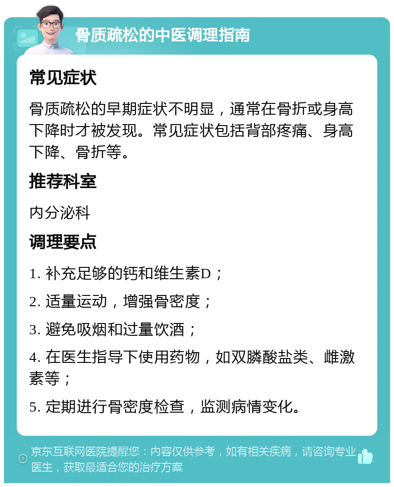 骨质疏松的中医调理指南 常见症状 骨质疏松的早期症状不明显，通常在骨折或身高下降时才被发现。常见症状包括背部疼痛、身高下降、骨折等。 推荐科室 内分泌科 调理要点 1. 补充足够的钙和维生素D； 2. 适量运动，增强骨密度； 3. 避免吸烟和过量饮酒； 4. 在医生指导下使用药物，如双膦酸盐类、雌激素等； 5. 定期进行骨密度检查，监测病情变化。