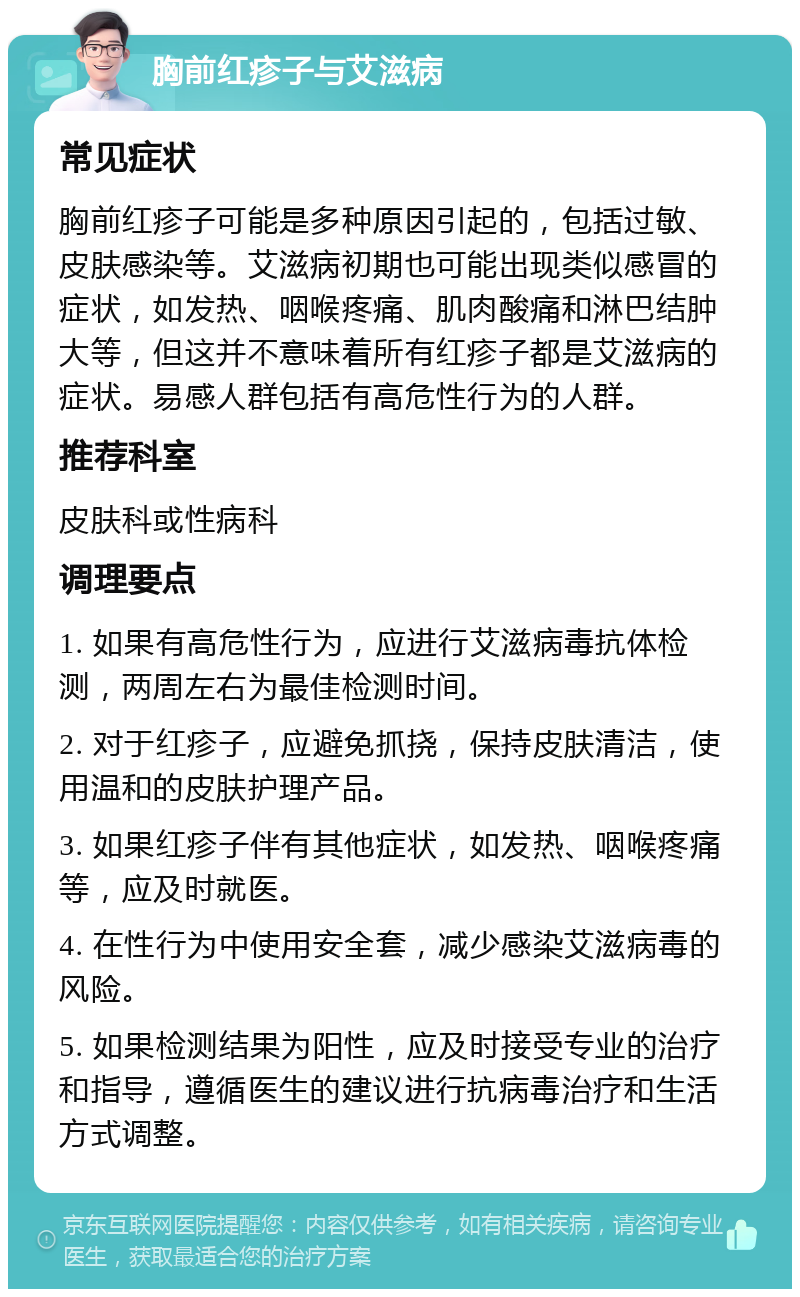 胸前红疹子与艾滋病 常见症状 胸前红疹子可能是多种原因引起的，包括过敏、皮肤感染等。艾滋病初期也可能出现类似感冒的症状，如发热、咽喉疼痛、肌肉酸痛和淋巴结肿大等，但这并不意味着所有红疹子都是艾滋病的症状。易感人群包括有高危性行为的人群。 推荐科室 皮肤科或性病科 调理要点 1. 如果有高危性行为，应进行艾滋病毒抗体检测，两周左右为最佳检测时间。 2. 对于红疹子，应避免抓挠，保持皮肤清洁，使用温和的皮肤护理产品。 3. 如果红疹子伴有其他症状，如发热、咽喉疼痛等，应及时就医。 4. 在性行为中使用安全套，减少感染艾滋病毒的风险。 5. 如果检测结果为阳性，应及时接受专业的治疗和指导，遵循医生的建议进行抗病毒治疗和生活方式调整。