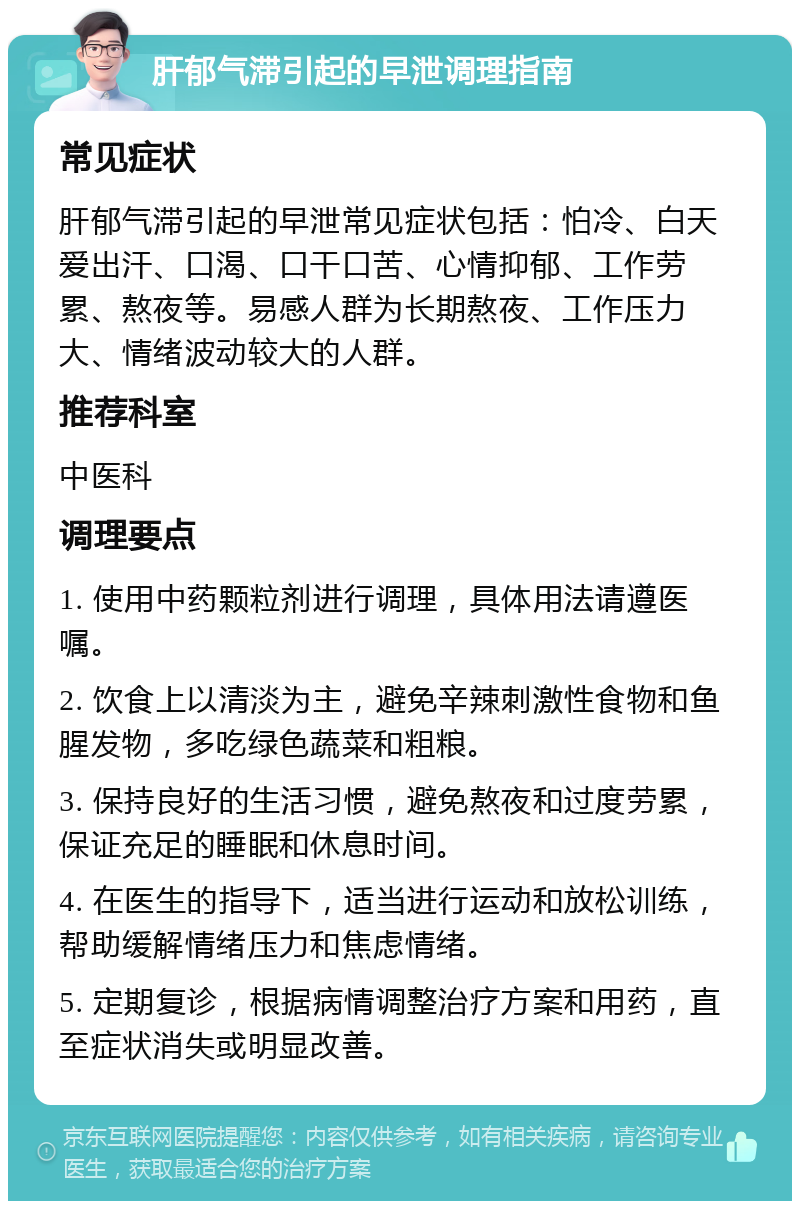 肝郁气滞引起的早泄调理指南 常见症状 肝郁气滞引起的早泄常见症状包括：怕冷、白天爱出汗、口渴、口干口苦、心情抑郁、工作劳累、熬夜等。易感人群为长期熬夜、工作压力大、情绪波动较大的人群。 推荐科室 中医科 调理要点 1. 使用中药颗粒剂进行调理，具体用法请遵医嘱。 2. 饮食上以清淡为主，避免辛辣刺激性食物和鱼腥发物，多吃绿色蔬菜和粗粮。 3. 保持良好的生活习惯，避免熬夜和过度劳累，保证充足的睡眠和休息时间。 4. 在医生的指导下，适当进行运动和放松训练，帮助缓解情绪压力和焦虑情绪。 5. 定期复诊，根据病情调整治疗方案和用药，直至症状消失或明显改善。