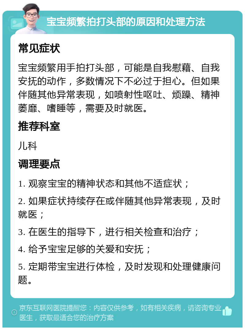 宝宝频繁拍打头部的原因和处理方法 常见症状 宝宝频繁用手拍打头部，可能是自我慰藉、自我安抚的动作，多数情况下不必过于担心。但如果伴随其他异常表现，如喷射性呕吐、烦躁、精神萎靡、嗜睡等，需要及时就医。 推荐科室 儿科 调理要点 1. 观察宝宝的精神状态和其他不适症状； 2. 如果症状持续存在或伴随其他异常表现，及时就医； 3. 在医生的指导下，进行相关检查和治疗； 4. 给予宝宝足够的关爱和安抚； 5. 定期带宝宝进行体检，及时发现和处理健康问题。