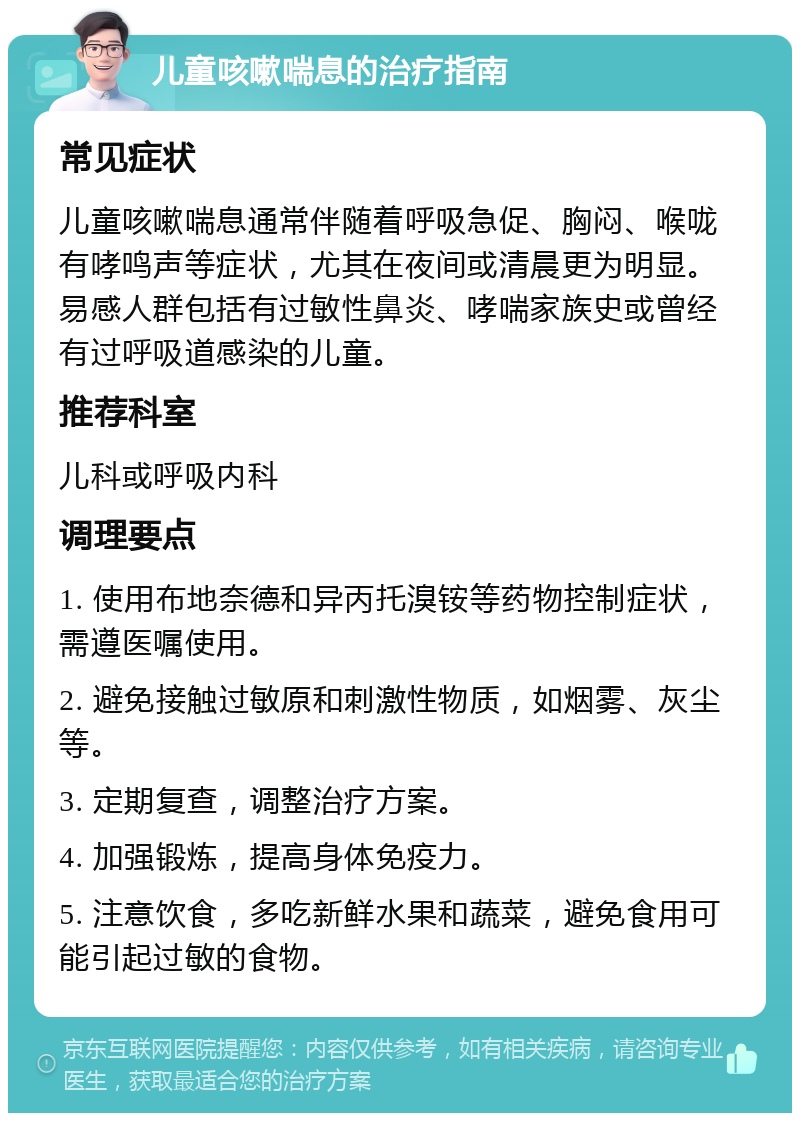 儿童咳嗽喘息的治疗指南 常见症状 儿童咳嗽喘息通常伴随着呼吸急促、胸闷、喉咙有哮鸣声等症状，尤其在夜间或清晨更为明显。易感人群包括有过敏性鼻炎、哮喘家族史或曾经有过呼吸道感染的儿童。 推荐科室 儿科或呼吸内科 调理要点 1. 使用布地奈德和异丙托溴铵等药物控制症状，需遵医嘱使用。 2. 避免接触过敏原和刺激性物质，如烟雾、灰尘等。 3. 定期复查，调整治疗方案。 4. 加强锻炼，提高身体免疫力。 5. 注意饮食，多吃新鲜水果和蔬菜，避免食用可能引起过敏的食物。