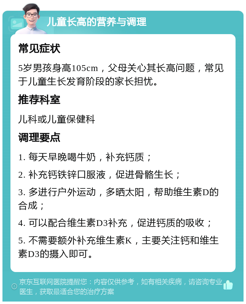 儿童长高的营养与调理 常见症状 5岁男孩身高105cm，父母关心其长高问题，常见于儿童生长发育阶段的家长担忧。 推荐科室 儿科或儿童保健科 调理要点 1. 每天早晚喝牛奶，补充钙质； 2. 补充钙铁锌口服液，促进骨骼生长； 3. 多进行户外运动，多晒太阳，帮助维生素D的合成； 4. 可以配合维生素D3补充，促进钙质的吸收； 5. 不需要额外补充维生素K，主要关注钙和维生素D3的摄入即可。