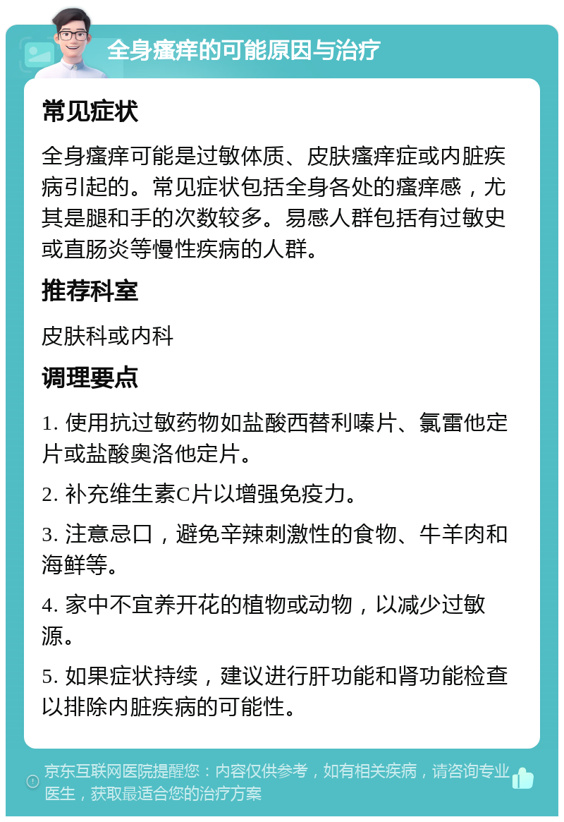 全身瘙痒的可能原因与治疗 常见症状 全身瘙痒可能是过敏体质、皮肤瘙痒症或内脏疾病引起的。常见症状包括全身各处的瘙痒感，尤其是腿和手的次数较多。易感人群包括有过敏史或直肠炎等慢性疾病的人群。 推荐科室 皮肤科或内科 调理要点 1. 使用抗过敏药物如盐酸西替利嗪片、氯雷他定片或盐酸奥洛他定片。 2. 补充维生素C片以增强免疫力。 3. 注意忌口，避免辛辣刺激性的食物、牛羊肉和海鲜等。 4. 家中不宜养开花的植物或动物，以减少过敏源。 5. 如果症状持续，建议进行肝功能和肾功能检查以排除内脏疾病的可能性。