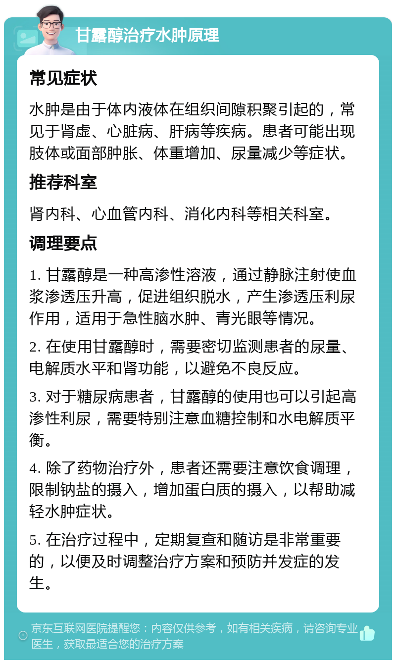 甘露醇治疗水肿原理 常见症状 水肿是由于体内液体在组织间隙积聚引起的，常见于肾虚、心脏病、肝病等疾病。患者可能出现肢体或面部肿胀、体重增加、尿量减少等症状。 推荐科室 肾内科、心血管内科、消化内科等相关科室。 调理要点 1. 甘露醇是一种高渗性溶液，通过静脉注射使血浆渗透压升高，促进组织脱水，产生渗透压利尿作用，适用于急性脑水肿、青光眼等情况。 2. 在使用甘露醇时，需要密切监测患者的尿量、电解质水平和肾功能，以避免不良反应。 3. 对于糖尿病患者，甘露醇的使用也可以引起高渗性利尿，需要特别注意血糖控制和水电解质平衡。 4. 除了药物治疗外，患者还需要注意饮食调理，限制钠盐的摄入，增加蛋白质的摄入，以帮助减轻水肿症状。 5. 在治疗过程中，定期复查和随访是非常重要的，以便及时调整治疗方案和预防并发症的发生。